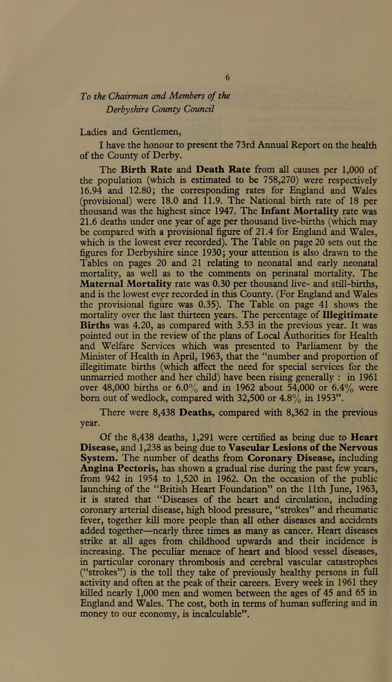 To the Chairman and Members of the Derbyshire County Council Ladies and Gentlemen, I have the honour to present the 73rd Annual Report on the health of the County of Derby. The Birth Rate and Death Rate from all causes per 1,000 of the population (which is estimated to be 758,270) were respectively 16.94 and 12.80; the corresponding rates for England and Wales (provisional) were 18.0 and 11.9. The National birth rate of 18 per thousand was the highest since 1947. The Infant Mortality rate was 21.6 deaths under one year of age per thousand live-births (which may be compared with a provisional figure of 21.4 for England and Wales, which is the lowest ever recorded). The Table on page 20 sets out the figures for Derbyshire since 1930; your attention is also drawn to the Tables on pages 20 and 21 relating to neonatal and early neonatal mortality, as well as to the comments on perinatal mortality. The Maternal Mortality rate was 0.30 per thousand live- and still-births, and is the lowest ever recorded in this County. (For England and Wales the provisional figure was 0.35). The Table on page 41 shows the mortality over the last thirteen years. The percentage of Illegitimate Births was 4.20, as compared with 3.53 in the previous year. It was pointed out in the review of the plans of Local Authorities for Health and Welfare Services which was presented to Parliament by the Minister of Health in April, 1963, that the “number and proportion of illegitimate births (which affect the need for special services for the unmarried mother and her child) have been rising generally : in 1961 over 48,000 births or 6.0% and in 1962 about 54,000 or 6.4% were born out of wedlock, compared with 32,500 or 4.8% in 1953”. There were 8,438 Deaths, compared with 8,362 in the previous year. Of the 8,438 deaths, 1,291 were certified as being due to Heart Disease, and 1,238 as being due to Vascular Lesions of the Nervous System. The number of deaths from Coronary Disease, including Angina Pectoris, has shown a gradual rise during the past few years, from 942 in 1954 to 1,520 in 1962. On the occasion of the public launching of the “British Heart Foundation” on the 11th June, 1963, it is stated that “Diseases of the heart and circulation, including coronary arterial disease, high blood pressure, “strokes” and rheumatic fever, together kill more people than all other diseases and accidents added together—nearly three times as many as cancer. Heart diseases strike at all ages from childhood upwards and their incidence is increasing. The peculiar menace of heart and blood vessel diseases, in particular coronary thrombosis and cerebral vascular catastrophes (“strokes”) is the toll they take of previously healthy persons in full activity and often at the peak of their careers. Every week in 1961 they killed nearly 1,000 men and women between the ages of 45 and 65 in England and Wales. The cost, both in terms of human suffering and in money to our economy, is incalculable”.