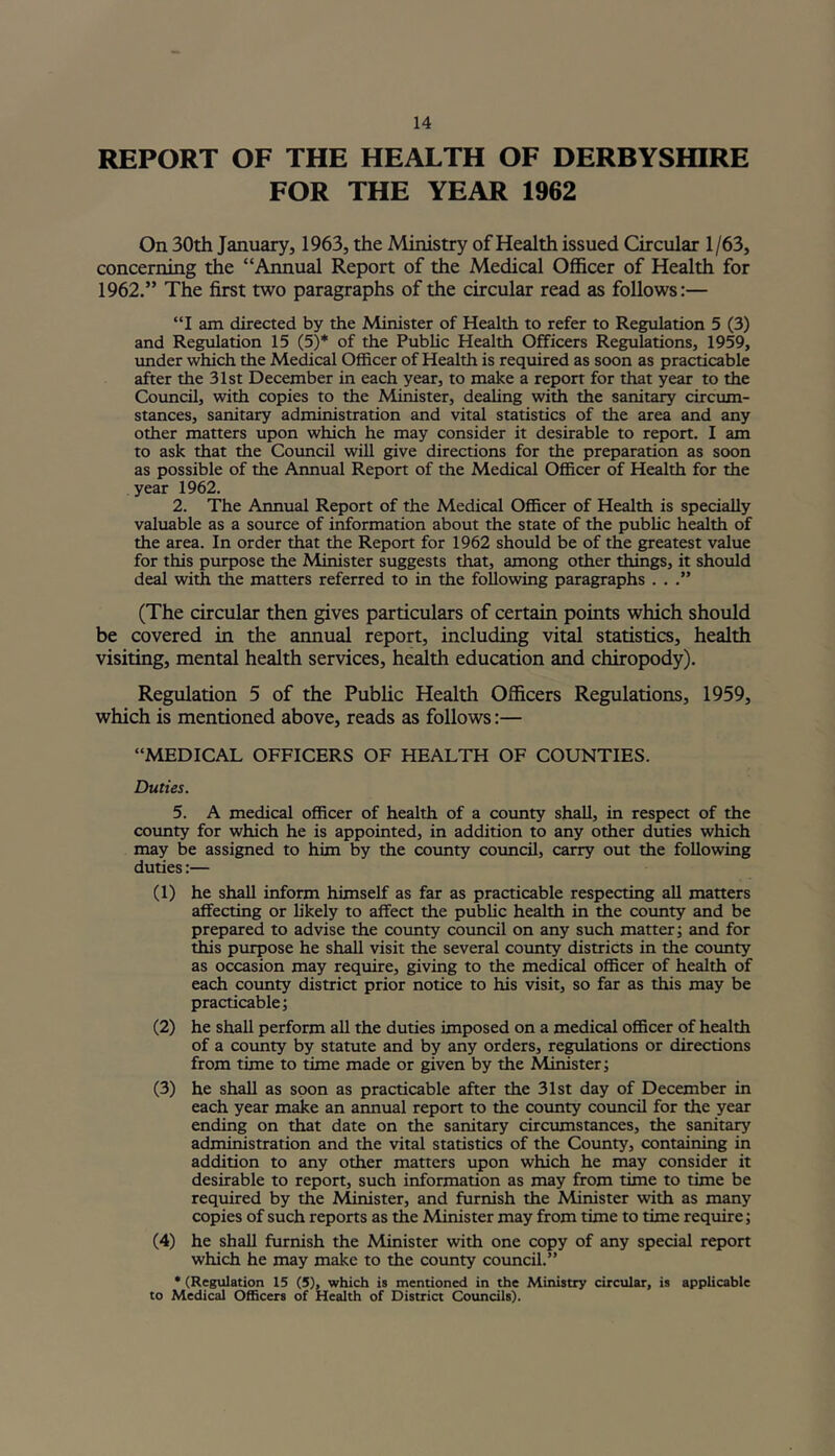 REPORT OF THE HEALTH OF DERBYSHIRE FOR THE YEAR 1962 On 30th January, 1963, the Ministry of Health issued Circular 1/63, concerning the “Annual Report of the Medical Officer of Health for 1962.” The first two paragraphs of the circular read as follows:— “I am directed by the Minister of Health to refer to Regulation 5 (3) and Regulation 15 (5)* of the Public Health Officers Regulations, 1959, under which the Medical Officer of Health is required as soon as practicable after the 31st December in each year, to make a report for that year to the Council, with copies to the Minister, dealing with the sanitary circum- stances, sanitary administration and vital statistics of the area and any other matters upon which he may consider it desirable to report. I am to ask that the Council will give directions for the preparation as soon as possible of the Annual Report of the Medical Officer of Health for the year 1962. 2. The Annual Report of the Medical Officer of Health is specially valuable as a source of information about the state of the public health of the area. In order that the Report for 1962 should be of the greatest value for this purpose the Minister suggests that, among other things, it should deal with the matters referred to in the following paragraphs . . .” (The circular then gives particulars of certain points which should be covered in the annual report, including vital statistics, health visiting, mental health services, health education and chiropody). Regulation 5 of the Public Health Officers Regulations, 1959, which is mentioned above, reads as follows:— “MEDICAL OFFICERS OF HEALTH OF COUNTIES. Duties. 5. A medical officer of health of a county shall, in respect of the county for which he is appointed, in addition to any other duties which may be assigned to him by the county council, carry out the following duties:— (1) he shall inform himself as far as practicable respecting all matters affecting or likely to affect the public health in the county and be prepared to advise the county council on any such matter; and for this purpose he shall visit the several county districts in the county as occasion may require, giving to the medical officer of health of each county district prior notice to his visit, so far as this may be practicable; (2) he shall perform all the duties imposed on a medical officer of health of a county by statute and by any orders, regulations or directions from time to time made or given by the Minister; (3) he shall as soon as practicable after the 31st day of December in each year make an annual report to the county council for the year ending on that date on the sanitary circumstances, the sanitary administration and the vital statistics of the County, containing in addition to any other matters upon which he may consider it desirable to report, such information as may from time to time be required by the Minister, and furnish the Minister with as many copies of such reports as the Minister may from time to time require; (4) he shall furnish the Minister with one copy of any special report which he may make to the county council.” * (Regulation 15 (5), which is mentioned in the Ministry circular, is applicable to Medical Officers of Health of District Councils).