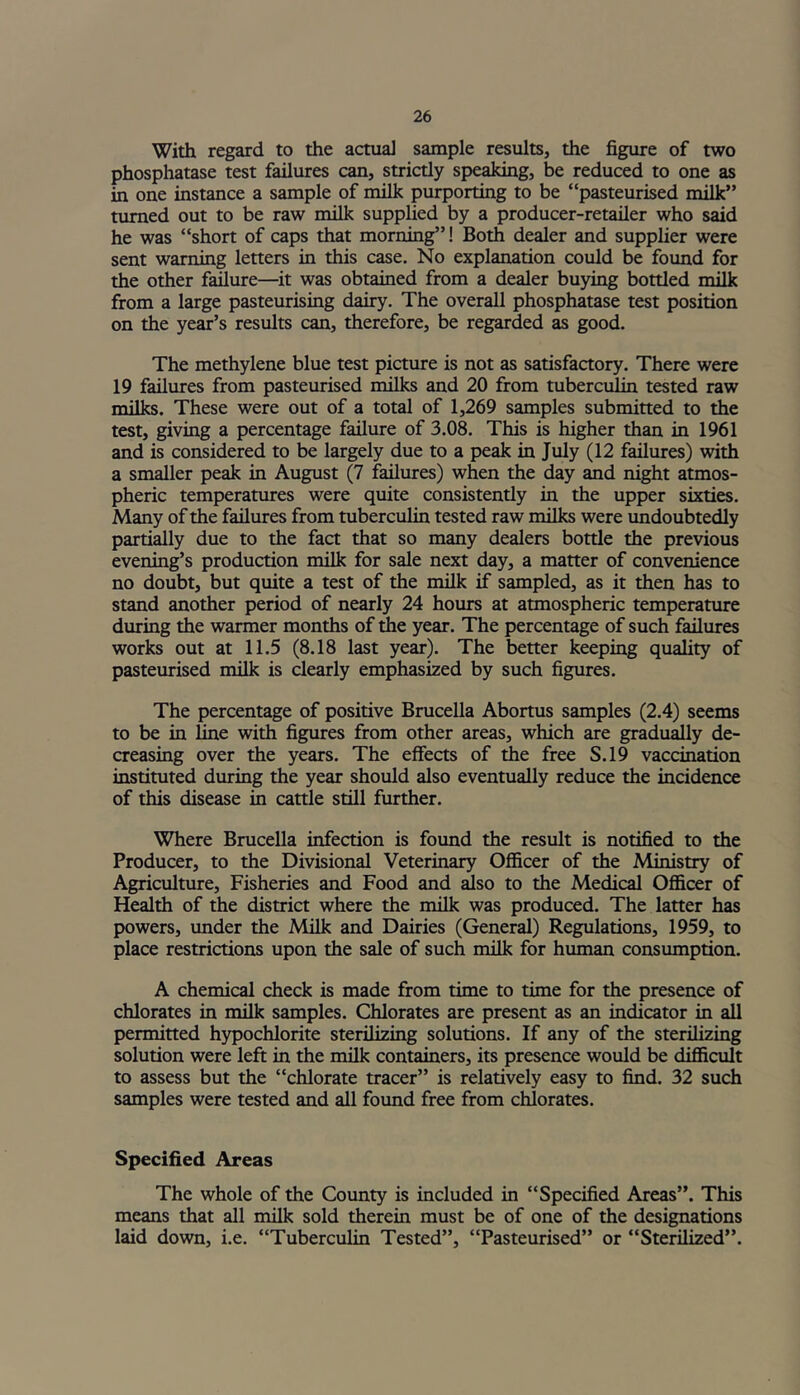 With regard to the actual sample results, the figure of two phosphatase test failures can, strictly speaking, be reduced to one as in one instance a sample of milk purporting to be “pasteurised milk” turned out to be raw milk supplied by a producer-retailer who said he was “short of caps that morning”! Both dealer and supplier were sent warning letters in this case. No explanation could be found for the other failure—it was obtained from a dealer buying bottled milk from a large pasteurising dairy. The overall phosphatase test position on the year’s results can, therefore, be regarded as good. The methylene blue test picture is not as satisfactory. There were 19 failures from pasteurised milks and 20 from tuberculin tested raw milks. These were out of a total of 1,269 samples submitted to the test, giving a percentage failure of 3.08. This is higher than in 1961 and is considered to be largely due to a peak in July (12 failures) with a smaller peak in August (7 failures) when the day and night atmos- pheric temperatures were quite consistently in the upper sixties. Many of the failures from tuberculin tested raw milks were undoubtedly partially due to the fact that so many dealers bottle the previous evening’s production milk for sale next day, a matter of convenience no doubt, but quite a test of the milk if sampled, as it then has to stand another period of nearly 24 hours at atmospheric temperature during the warmer months of the year. The percentage of such failures works out at 11.5 (8.18 last year). The better keeping quality of pasteurised milk is clearly emphasized by such figures. The percentage of positive Brucella Abortus samples (2.4) seems to be in line with figures from other areas, which are gradually de- creasing over the years. The effects of the free S.19 vaccination instituted during the year should also eventually reduce the incidence of this disease in cattle still further. Where Brucella infection is found the result is notified to the Producer, to the Divisional Veterinary Officer of the Ministry of Agriculture, Fisheries and Food and also to the Medical Officer of Health of the district where the milk was produced. The latter has powers, under the Milk and Dairies (General) Regulations, 1959, to place restrictions upon the sale of such milk for human consumption. A chemical check is made from time to time for the presence of chlorates in milk samples. Chlorates are present as an indicator in all permitted hypochlorite sterilizing solutions. If any of the sterilizing solution were left in the milk containers, its presence would be difficult to assess but the “chlorate tracer” is relatively easy to find. 32 such samples were tested and all found free from chlorates. Specified Areas The whole of the County is included in “Specified Areas”. This means that all milk sold therein must be of one of the designations laid down, i.e. “Tuberculin Tested”, “Pasteurised” or “Sterilized”.