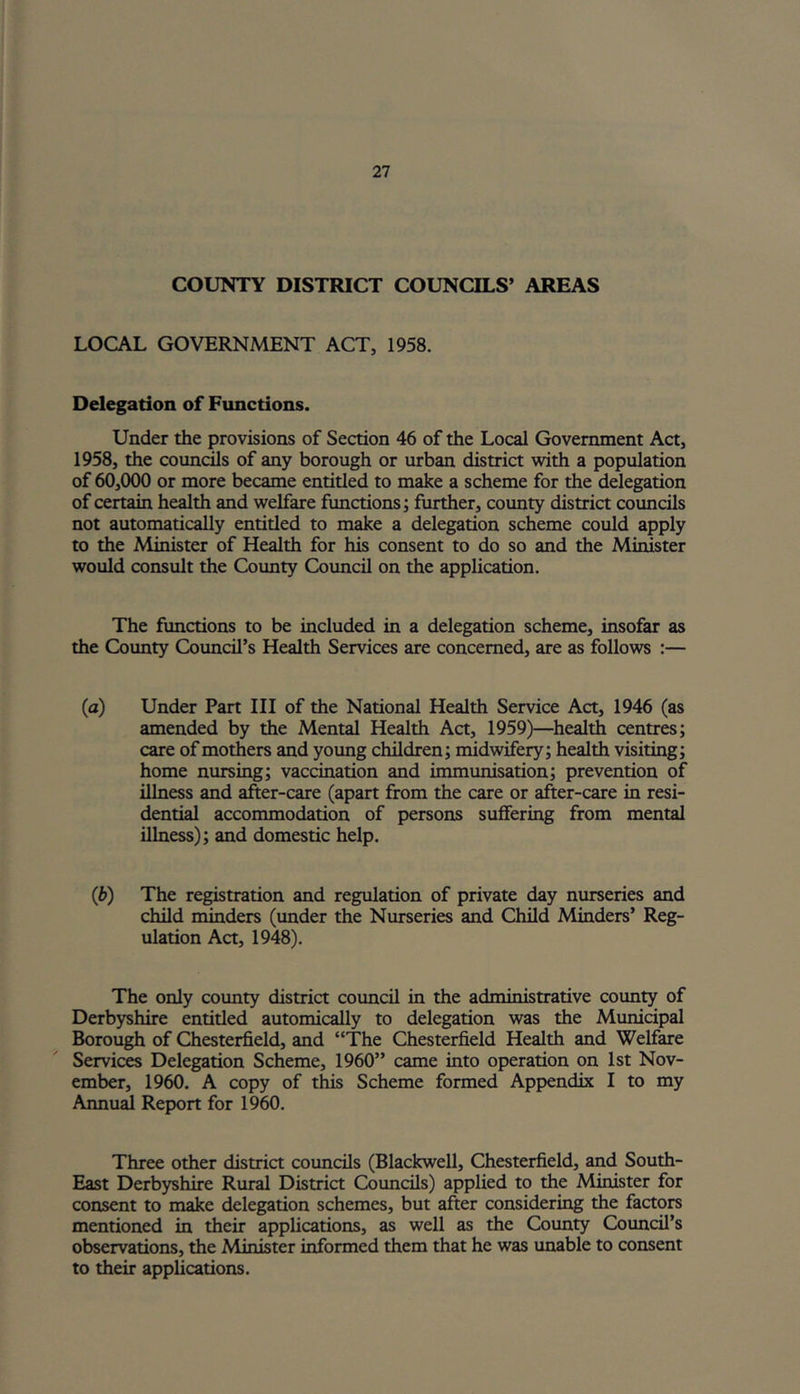 COUNTY DISTRICT COUNCILS’ AREAS LOCAL GOVERNMENT ACT, 1958. Delegation of Functions. Under the provisions of Section 46 of the Local Government Act, 1958, the councils of any borough or urban district with a population of 60,000 or more became entitled to make a scheme for the delegation of certain health and welfare functions; further, county district councils not automatically entitled to make a delegation scheme could apply to the Minister of Health for his consent to do so and the Minister would consult the County Council on the application. The functions to be included in a delegation scheme, insofar as the County Council’s Health Services are concerned, are as follows :— (a) Under Part III of the National Health Service Act, 1946 (as amended by the Mental Health Act, 1959)—health centres; care of mothers and young children; midwifery; health visiting; home nursing; vaccination and immunisation; prevention of illness and after-care (apart from the care or after-care in resi- dential accommodation of persons suffering from mental illness); and domestic help. (b) The registration and regulation of private day nurseries and child minders (under the Nurseries and Child Minders’ Reg- ulation Act, 1948). The only county district council in the administrative county of Derbyshire entitled automically to delegation was the Municipal Borough of Chesterfield, and “The Chesterfield Health and Welfare Services Delegation Scheme, 1960” came into operation on 1st Nov- ember, 1960. A copy of this Scheme formed Appendix I to my Annual Report for 1960. Three other district councils (Blackwell, Chesterfield, and South- East Derbyshire Rural District Councils) applied to the Minister for consent to make delegation schemes, but after considering the factors mentioned in their applications, as well as the County Council’s observations, the Minister informed them that he was unable to consent to their applications.