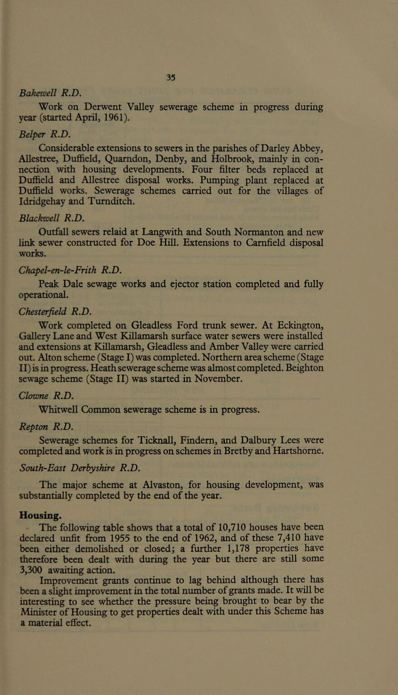 Bakewell R.D. Work on Derwent Valley sewerage scheme in progress during year (started April, 1961). Belper R.D. Considerable extensions to sewers in the parishes of Darley Abbey, Allestree, Duffield, Quarndon, Denby, and Holbrook, mainly in con- nection with housing developments. Four filter beds replaced at Duffield and Allestree disposal works. Pumping plant replaced at Duffield works. Sewerage schemes carried out for the villages of Idridgehay and Tumditch. Blackwell R.D. Outfall sewers relaid at Langwith and South Normanton and new link sewer constructed for Doe Hill. Extensions to Camfield disposal works. Chapel-en-le-Frith R.D. Peak Dale sewage works and ejector station completed and fully operational. Chesterfield R.D. Work completed on Gleadless Ford trunk sewer. At Eckington, Gallery Lane and West Killamarsh surface water sewers were installed and extensions at Killamarsh, Gleadless and Amber Valley were carried out. Alton scheme (Stage I) was completed. Northern area scheme (Stage II) is in progress. Heath sewerage scheme was almost completed. Beighton sewage scheme (Stage II) was started in November. Clowne R.D. Whitwell Common sewerage scheme is in progress. Repton R.D. Sewerage schemes for Ticknall, Findem, and Dalbury Lees were completed and work is in progress on schemes in Bretby and Hartshome. South-East Derbyshire R.D. The major scheme at Alvaston, for housing development, was substantially completed by the end of the year. Housing. The following table shows that a total of 10,710 houses have been declared unfit from 1955 to the end of 1962, and of these 7,410 have been either demolished or closed; a further 1,178 properties have therefore been dealt with during the year but there are still some 3,300 awaiting action. Improvement grants continue to lag behind although there has been a slight improvement in the total number of grants made. It will be interesting to see whether the pressure being brought to bear by the Minister of Housing to get properties dealt with under this Scheme has a material effect.