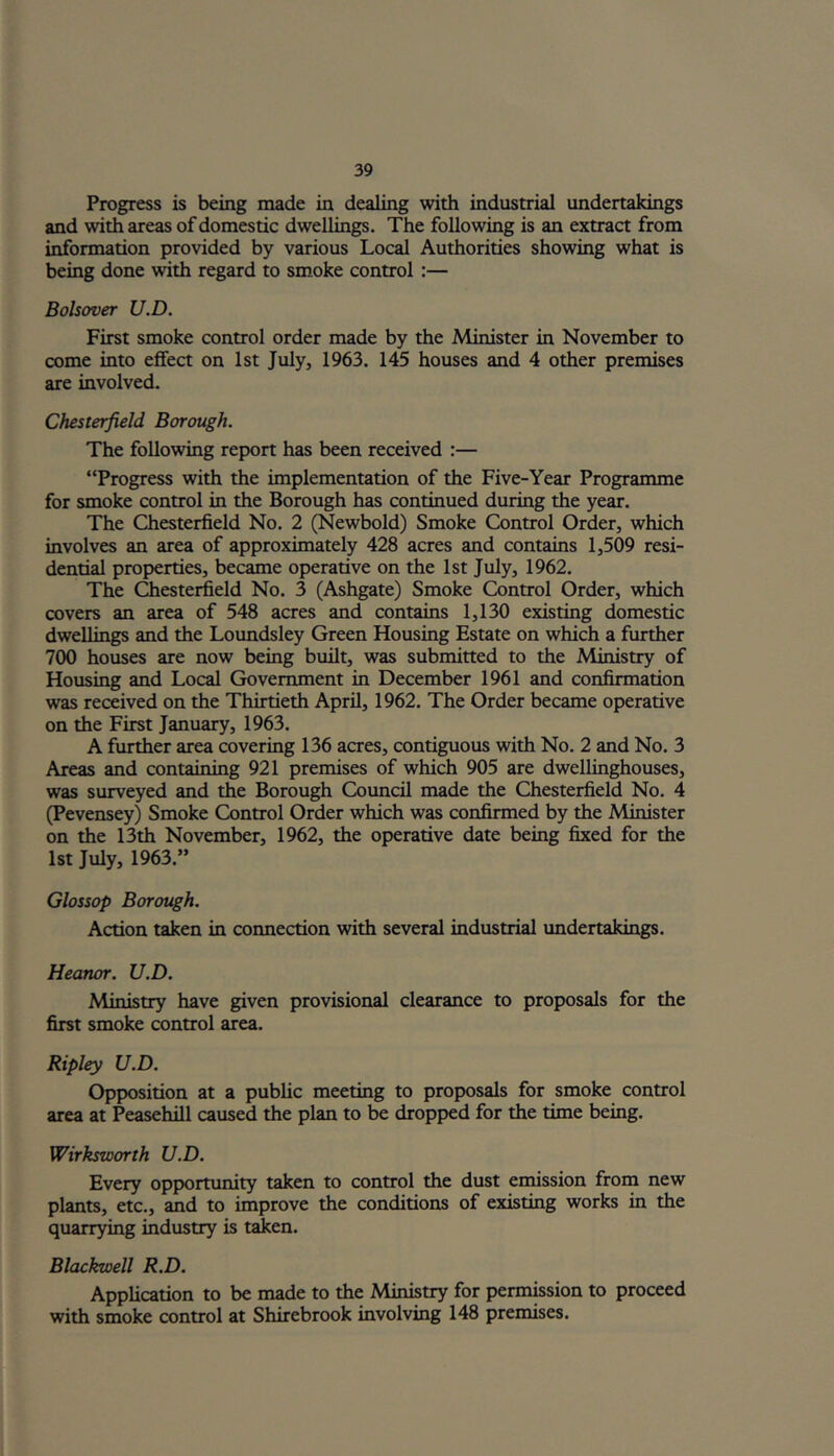 Progress is being made in dealing with industrial undertakings and with areas of domestic dwellings. The following is an extract from information provided by various Local Authorities showing what is being done with regard to smoke control :— Bolsover U.D. First smoke control order made by the Minister in November to come into effect on 1st July, 1963. 145 houses and 4 other premises are involved. Chesterfield Borough. The following report has been received :— “Progress with the implementation of the Five-Year Programme for smoke control in the Borough has continued during the year. The Chesterfield No. 2 (Newbold) Smoke Control Order, which involves an area of approximately 428 acres and contains 1,509 resi- dential properties, became operative on the 1st July, 1962. The Chesterfield No. 3 (Ashgate) Smoke Control Order, which covers an area of 548 acres and contains 1,130 existing domestic dwellings and the Loundsley Green Housing Estate on which a further 700 houses are now being built, was submitted to the Ministry of Housing and Local Government in December 1961 and confirmation was received on the Thirtieth April, 1962. The Order became operative on the First January, 1963. A further area covering 136 acres, contiguous with No. 2 and No. 3 Areas and containing 921 premises of which 905 are dwellinghouses, was surveyed and the Borough Council made the Chesterfield No. 4 (Pevensey) Smoke Control Order which was confirmed by the Minister on the 13th November, 1962, the operative date being fixed for the 1st July, 1963.” Glossop Borough. Action taken in connection with several industrial undertakings. Heanor. U.D. Ministry have given provisional clearance to proposals for the first smoke control area. Ripley U.D. Opposition at a public meeting to proposals for smoke control area at Peasehill caused the plan to be dropped for the time being. Wirksworth U.D. Every opportunity taken to control the dust emission from new plants, etc., and to improve the conditions of existing works in the quarrying industry is taken. Blackwell R.D. Application to be made to the Ministry for permission to proceed with smoke control at Shirebrook involving 148 premises.