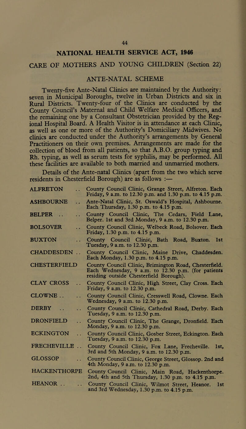 NATIONAL HEALTH SERVICE ACT, 1946 CARE OF MOTHERS AND YOUNG CHILDREN (Section 22) ANTE-NATAL SCHEME Twenty-five Ante-Natal Clinics are maintained by the Authority: seven in Municipal Boroughs, twelve in Urban Districts and six in Rural Districts. Twenty-four of the Clinics are conducted by the County Council’s Maternal and Child Welfare Medical Officers, and the remaining one by a Consultant Obstetrician provided by the Reg- ional Hospital Board. A Health Visitor is in attendance at each Clinic, as well as one or more of the Authority’s Domiciliary Midwives. No clinics are conducted under the Authority’s arrangements by General Practitioners on their own premises. Arrangements are made for the collection of blood from all patients, so that A.B.O. group typing and Rh. typing, as well as serum tests for syphilis, may be performed. All these facilities are available to both married and unmarried mothers. Details of the Ante-natal Clinics (apart from the two which serve residents in Chesterfield Borough) are as follows :— ALFRETON ASHBOURNE .. BELPER BOLSOVER BUXTON CHADDESDEN .. CHESTERFIELD CLAY CROSS .. CLOWNE DERBY DRONFIELD .. ECKINGTON .. FRECHEVILLE .. GLOSSOP HACKENTHORPE HEANOR .. County Council Clinic, Grange Street, Alfreton. Each Friday, 9 a.m. to 12.30 p.m. and 1.30 p.m. to 4.15 p.m. Ante-Natal Clinic, St. Oswald’s Hospital, Ashbourne. Each Thursday, 1.30 p.m. to 4.15 p.m. County Council Clinic, The Cedars, Field Lane, Belper. 1st and 3rd Monday, 9 a.m. to 12.30 p.m. County Council Clinic, Wclbeck Road, Bolsover. Each Friday, 1.30 p.m. to 4.15 p.m. County Council Clinic, Bath Road, Buxton. 1st Tuesday, 9 a.m. to 12.30 p.m. County Council Clinic, Maine Drive, Chaddesden. Each Monday, 1.30 p.m. to 4.15 p.m. County Council Clinic, Brimington Road, Chesterfield. Each Wednesday, 9 a.m. to 12.30 p.m. (for patients residing outside Chesterfield Borough). County Council Clinic, High Street, Clay Cross. Each Friday, 9 a.m. to 12.30 p.m. County Council Clinic, Cresswell Road, Clowne. Each Wednesday, 9 a.m. to 12.30 p.m. County Council Clinic, Cathedral Road, Derby. Each Tuesday, 9 a.m. to 12.30 p.m. County Council Clinic, The Grange, Dronfield. Each Monday, 9 a.m. to 12.30 p.m. County Council Clinic, Gosber Street, Eckington. Each Tuesday, 9 a.m. to 12.30 p.m. County Council Clinic, Fox Lane, Frecheville. 1st, 3rd and 5th Monday, 9 a.m. to 12.30 p.m. County Council Clinic, George Street, Glossop. 2nd and 4th Monday, 9 a.m. to 12.30 p.m. County Council Clinic, Main Road, Hackenthorpe. 2nd, 4th and 5th Thursday, 1.30 p.m. to 4.15 p.m. County Council Clinic, Wilmot Street, Heanor. 1st and 3rd Wednesday, 1.30 p.m. to 4.15 p.m.