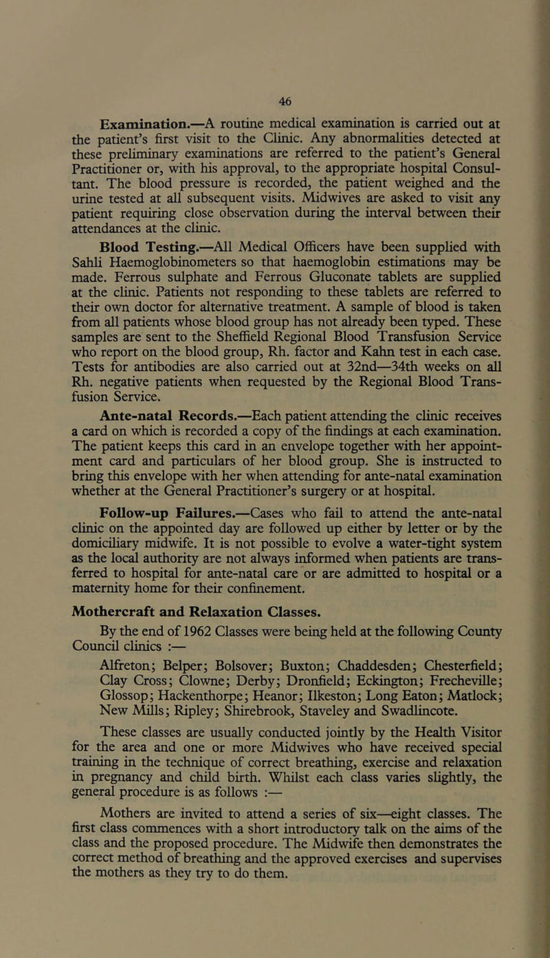 Examination.—A routine medical examination is carried out at the patient’s first visit to the Clinic. Any abnormalities detected at these preliminary examinations are referred to the patient’s General Practitioner or, with his approval, to the appropriate hospital Consul- tant. The blood pressure is recorded, the patient weighed and the urine tested at all subsequent visits. Midwives are asked to visit any patient requiring close observation during the interval between their attendances at the clinic. Blood Testing.—All Medical Officers have been supplied with Sahli Haemoglobinometers so that haemoglobin estimations may be made. Ferrous sulphate and Ferrous Gluconate tablets are supplied at the clinic. Patients not responding to these tablets are referred to their own doctor for alternative treatment. A sample of blood is taken from all patients whose blood group has not already been typed. These samples are sent to the Sheffield Regional Blood Transfusion Service who report on the blood group, Rh. factor and Kahn test in each case. Tests for antibodies are also carried out at 32nd—34th weeks on all Rh. negative patients when requested by the Regional Blood Trans- fusion Service. Ante-natal Records.—Each patient attending the clinic receives a card on which is recorded a copy of the findings at each examination. The patient keeps this card in an envelope together with her appoint- ment card and particulars of her blood group. She is instructed to bring this envelope with her when attending for ante-natal examination whether at the General Practitioner’s surgery or at hospital. Follow-up Failures.—Cases who fail to attend the ante-natal clinic on the appointed day are followed up either by letter or by the domiciliary midwife. It is not possible to evolve a water-tight system as the local authority are not always informed when patients are trans- ferred to hospital for ante-natal care or are admitted to hospital or a maternity home for their confinement. Mothercraft and Relaxation Classes. By the end of 1962 Classes were being held at the following County Council clinics :— Alfreton; Belper; Bolsover; Buxton; Chaddesden; Chesterfield; Clay Cross; Clowne; Derby; Dronfield; Eckington; Frecheville; Glossop; Hackenthorpe; Heanor; Ilkeston; Long Eaton; Matlock; New Mills; Ripley; Shirebrook, Staveley and Swadlincote. These classes are usually conducted jointly by the Health Visitor for the area and one or more Midwives who have received special training in the technique of correct breathing, exercise and relaxation in pregnancy and child birth. Whilst each class varies slightly, the general procedure is as follows :— Mothers are invited to attend a series of six—eight classes. The first class commences with a short introductory talk on the aims of the class and the proposed procedure. The Midwife then demonstrates the correct method of breathing and the approved exercises and supervises the mothers as they try to do them.