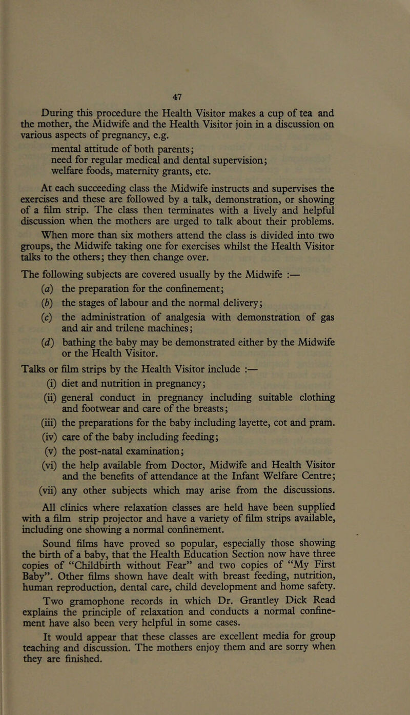 During this procedure the Health Visitor makes a cup of tea and the mother, the Midwife and the Health Visitor join in a discussion on various aspects of pregnancy, e.g. mental attitude of both parents; need for regular medical and dental supervision; welfare foods, maternity grants, etc. At each succeeding class the Midwife instructs and supervises the exercises and these are followed by a talk, demonstration, or showing of a film strip. The class then terminates with a lively and helpful discussion when the mothers are urged to talk about their problems. When more than six mothers attend the class is divided into two groups, the Midwife taking one for exercises whilst the Health Visitor talks to the others; they then change over. The following subjects are covered usually by the Midwife :— (a) the preparation for the confinement; (b) the stages of labour and the normal delivery; (c) the administration of analgesia with demonstration of gas and air and trilene machines; (d) bathing the baby may be demonstrated either by the Midwife or the Health Visitor. Talks or film strips by the Health Visitor include :— (i) diet and nutrition in pregnancy; (ii) general conduct in pregnancy including suitable clothing and footwear and care of the breasts; (iii) the preparations for the baby including layette, cot and pram. (iv) care of the baby including feeding; (v) the post-natal examination; (vi) the help available from Doctor, Midwife and Health Visitor and the benefits of attendance at the Infant Welfare Centre; (vii) any other subjects which may arise from the discussions. All clinics where relaxation classes are held have been supplied with a film strip projector and have a variety of film strips available, including one showing a normal confinement. Sound films have proved so popular, especially those showing the birth of a baby, that the Health Education Section now have three copies of “Childbirth without Fear” and two copies of “My First Baby”. Other films shown have dealt with breast feeding, nutrition, human reproduction, dental care, child development and home safety. Two gramophone records in which Dr. Grantley Dick Read explains the principle of relaxation and conducts a normal confine- ment have also been very helpful in some cases. It would appear that these classes are excellent media for group teaching and discussion. The mothers enjoy them and are sorry when they are finished.