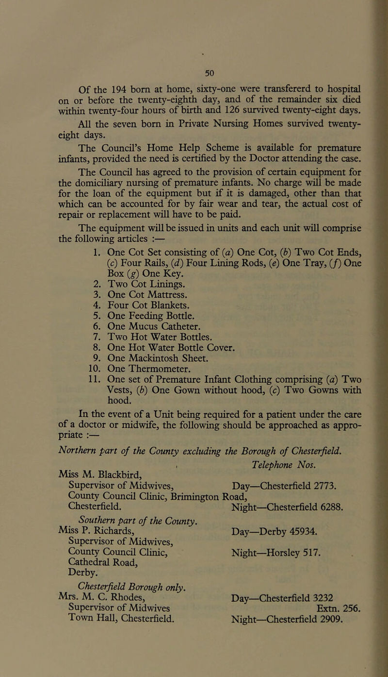Of the 194 born at home, sixty-one were transfererd to hospital on or before the twenty-eighth day, and of the remainder six died within twenty-four hours of birth and 126 survived twenty-eight days. All the seven bom in Private Nursing Homes survived twenty- eight days. The Council’s Home Help Scheme is available for premature infants, provided the need is certified by the Doctor attending the case. The Council has agreed to the provision of certain equipment for the domiciliary nursing of premature infants. No charge will be made for the loan of the equipment but if it is damaged, other than that which can be accounted for by fair wear and tear, the actual cost of repair or replacement will have to be paid. The equipment will be issued in units and each unit will comprise the following articles :— 1. One Cot Set consisting of (a) One Cot, (b) Two Cot Ends, (c) Four Rails, (d) Four Lining Rods, (e) One Tray, (/) One Box (g) One Key. 2. Two Cot Linings. 3. One Cot Mattress. 4. Four Cot Blankets. 5. One Feeding Bottle. 6. One Mucus Catheter. 7. Two Hot Water Bottles. 8. One Hot Water Bottle Cover. 9. One Mackintosh Sheet. 10. One Thermometer. 11. One set of Premature Infant Clothing comprising (a) Two Vests, (b) One Gown without hood, (c) Two Gowns with hood. In the event of a Unit being required for a patient under the care of a doctor or midwife, the following should be approached as appro- priate :— Northern part of the County excluding the Borough of Chesterfield. , Telephone Nos. Miss M. Blackbird, Supervisor of Midwives, Day—Chesterfield 2773. County Council Clinic, Brimington Road, Chesterfield. Night—Chesterfield 6288. Southern part of the County. Miss P. Richards, Supervisor of Midwives, County Council Clinic, Cathedral Road, Derby. Chesterfield Borough only. Mrs. M. C. Rhodes, Supervisor of Midwives Town Hall, Chesterfield. Day—Derby 45934. Night—Horsley 517. Day—Chesterfield 3232 Extn. 256. Night—Chesterfield 2909.