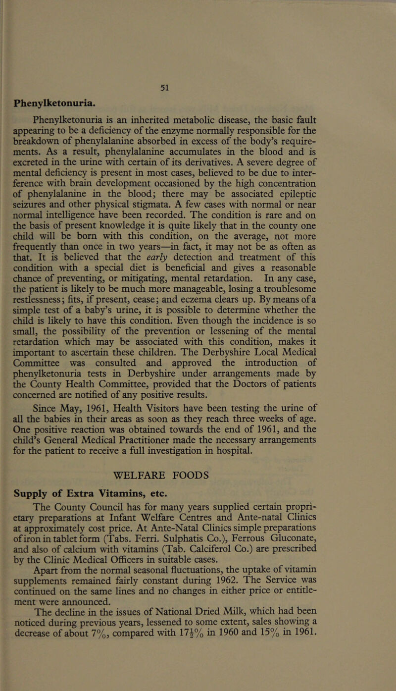 Phenylketonuria. Phenylketonuria is an inherited metabolic disease, the basic fault appearing to be a deficiency of the enzyme normally responsible for the breakdown of phenylalanine absorbed in excess of the body’s require- ments. As a result, phenylalanine accumulates in the blood and is excreted in the urine with certain of its derivatives. A severe degree of mental deficiency is present in most cases, believed to be due to inter- ference with brain development occasioned by the high concentration of phenylalanine in the blood; there may be associated epileptic seizures and other physical stigmata. A few cases with normal or near normal intelligence have been recorded. The condition is rare and on the basis of present knowledge it is quite likely that in the county one child will be bom with this condition, on the average, not more frequently than once in two years—in fact, it may not be as often as that. It is believed that the early detection and treatment of this condition with a special diet is beneficial and gives a reasonable chance of preventing, or mitigating, mental retardation. In any case, the patient is likely to be much more manageable, losing a troublesome restlessness; fits, if present, cease; and eczema clears up. By means of a simple test of a baby’s urine, it is possible to determine whether the child is likely to have this condition. Even though the incidence is so small, the possibility of the prevention or lessening of the mental retardation which may be associated with this condition, makes it important to ascertain these children. The Derbyshire Local Medical Committee was consulted and approved the introduction of phenylketonuria tests in Derbyshire under arrangements made by the County Health Committee, provided that the Doctors of patients concerned are notified of any positive results. Since May, 1961, Health Visitors have been testing the urine of all the babies in their areas as soon as they reach three weeks of age. One positive reaction was obtained towards the end of 1961, and the child’s General Medical Practitioner made the necessary arrangements for the patient to receive a full investigation in hospital. WELFARE FOODS Supply of Extra Vitamins, etc. The County Council has for many years supplied certain propri- etary preparations at Infant Welfare Centres and Ante-natal Clinics at approximately cost price. At Ante-Natal Clinics simple preparations of iron in tablet form (Tabs. Ferri. Sulphatis Co.), Ferrous Gluconate, and also of calcium with vitamins (Tab. Calciferol Co.) are prescribed by the Clinic Medical Officers in suitable cases. Apart from the normal seasonal fluctuations, the uptake of vitamin supplements remained fairly constant during 1962. The Service was continued on the same lines and no changes in either price or entitle- ment were announced. The decline in the issues of National Dried Milk, which had been noticed during previous years, lessened to some extent, sales showing a decrease of about 7%, compared with 17|% in 1960 and 15% in 1961.