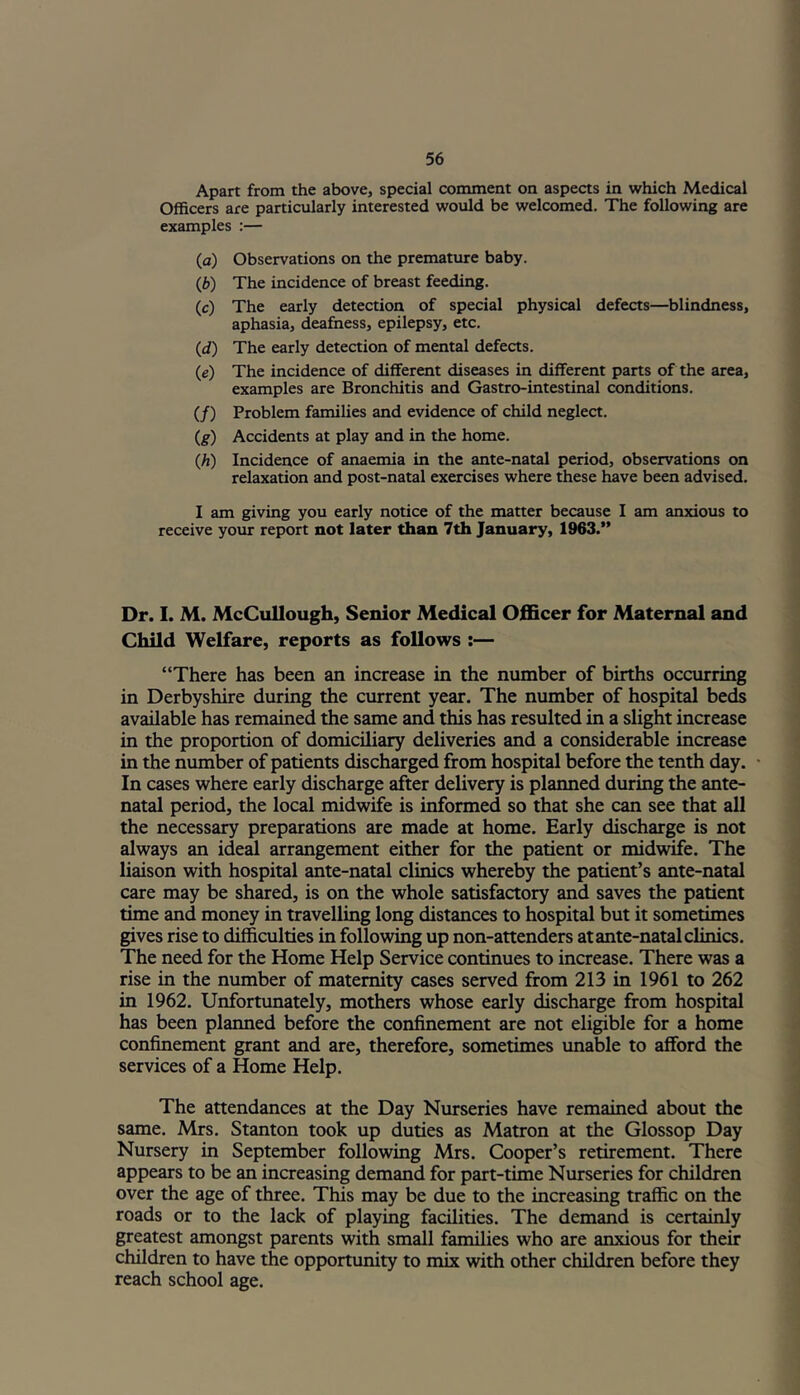 Apart from the above, special comment on aspects in which Medical Officers are particularly interested would be welcomed. The following are examples :— (а) Observations on the premature baby. (б) The incidence of breast feeding. (c) The early detection of special physical defects—blindness, aphasia, deafness, epilepsy, etc. (<f) The early detection of mental defects. (e) The incidence of different diseases in different parts of the area, examples are Bronchitis and Gastro-intestinal conditions. (/) Problem families and evidence of child neglect. (g) Accidents at play and in the home. (h) Incidence of anaemia in the ante-natal period, observations on relaxation and post-natal exercises where these have been advised. I am giving you early notice of the matter because I am anxious to receive your report not later than 7th January, 1963.’' Dr. I. M. McCullough, Senior Medical Officer for Maternal and Child Welfare, reports as follows :— “There has been an increase in the number of births occurring in Derbyshire during the current year. The number of hospital beds available has remained the same and this has resulted in a slight increase in the proportion of domiciliary deliveries and a considerable increase in the number of patients discharged from hospital before the tenth day. In cases where early discharge after delivery is planned during the ante- natal period, the local midwife is informed so that she can see that all the necessary preparations are made at home. Early discharge is not always an ideal arrangement either for the patient or midwife. The liaison with hospital ante-natal clinics whereby the patient’s ante-natal care may be shared, is on the whole satisfactory and saves the patient time and money in travelling long distances to hospital but it sometimes gives rise to difficulties in following up non-attenders at ante-natal clinics. The need for the Home Help Service continues to increase. There was a rise in the number of maternity cases served from 213 in 1961 to 262 in 1962. Unfortunately, mothers whose early discharge from hospital has been planned before the confinement are not eligible for a home confinement grant and are, therefore, sometimes unable to afford the services of a Home Help. The attendances at the Day Nurseries have remained about the same. Mrs. Stanton took up duties as Matron at the Glossop Day Nursery in September following Mrs. Cooper’s retirement. There appears to be an increasing demand for part-time Nurseries for children over the age of three. This may be due to the increasing traffic on the roads or to the lack of playing facilities. The demand is certainly greatest amongst parents with small families who are anxious for their children to have the opportunity to mix with other children before they reach school age.