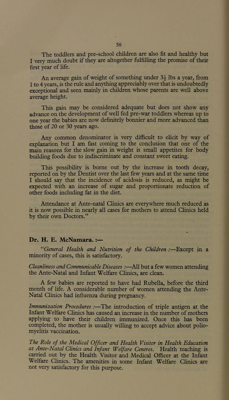 The toddlers and pre-school children are also fit and healthy but I very much doubt if they are altogether fulfilling the promise of their first year of life. An average gain of weight of something under 3\ lbs a year, from 1 to 4 years, is the rule and anything appreciably over that is undoubtedly exceptional and seen mainly in children whose parents are well above average height. This gain may be considered adequate but does not show any advance on the development of well fed pre-war toddlers whereas up to one year the babies are now definitely bonnier and more advanced than those of 20 or 30 years ago. Any common denominator is very difficult to elicit by way of explanation but I am fast coming to the conclusion that one of the main reasons for the slow gain in weight is small appetites for body building foods due to indiscriminate and constant sweet eating. This possibility is borne out by the increase in tooth decay, reported on by the Dentist over the last few years and at the same time I should say that the incidence of acidosis is reduced, as might be expected with an increase of sugar and proportionate reduction of other foods including fat in the diet. Attendance at Ante-natal Clinics are everywhere much reduced as it is now possible in nearly all cases for mothers to attend Clinics held by their own Doctors.” Dr. H. E. McNamara.:— “General Health and Nutrition of the Children :—Except in a minority of cases, this is satisfactory. Cleanliness and Communicable Diseases :—All but a few women attending the Ante-Natal and Infant Welfare Clinics, are clean. A few babies are reported to have had Rubella, before the third month of life. A considerable number of women attending the Ante- Natal Clinics had influenza during pregnancy. Immunization Procedures :—The introduction of triple antigen at the Infant Welfare Clinics has caused an increase in the number of mothers applying to have their children immunized. Once this has been completed, the mother is usually willing to accept advice about polio- myelitis vaccination. The Role of the Medical Officer and Health Visitor in Health Education at Ante-Natal Clinics and Infant Welfare Centres. Health teaching is carried out by the Health Visitor and Medical Officer at the Infant Welfare Clinics. The amenities in some Infant Welfare Clinics are not very satisfactory for this purpose.