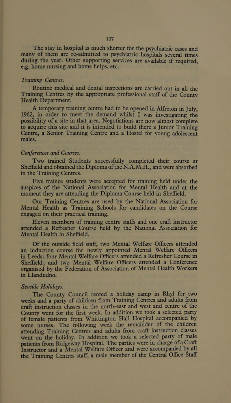 The stay in hospital is much shorter for the psychiatric cases and many of them are re-admitted to psychiatric hospitals several times during the year. Other supporting services are available if required, e.g. home nursing and home helps, etc. Training Centres. Routine medical and dental inspections are carried out in all the Training Centres by the appropriate professional staff of the County Health Department. A temporary training centre had to be opened in Alfreton in July, 1962, in order to meet the demand whilst I was investigating the possibility of a site in that area. Negotiations are now almost complete to acquire this site and it is intended to build there a Junior Training Centre, a Senior Training Centre and a Hostel for young adolescent males. Conferences and Courses. Two trained Students successfully completed their course at Sheffield and obtained the Diploma of the N.A.M.H., and were absorbed in the Training Centres. Five trainee students were accepted for training held under the auspices of the National Association for Mental Health and at the moment they are attending the Diploma Course held in Sheffield. Our Training Centres are used by the National Association for Mental Health as Training Schools for candidates on the Course engaged on their practical training. Eleven members of training centre staffs and one craft instructor attended a Refresher Course held by the National Association for Mental Health in Sheffield. Of the outside field staff, two Mental Welfare Officers attended an induction course for newly appointed Mental Welfare Officers in Leeds; four Mental Welfare Officers attended a Refresher Course in Sheffield; and two Mental Welfare Officers attended a Conference organised by the Federation of Association of Mental Health Workers in Llandudno. Seaside Holidays. The County Council rented a holiday camp in Rhyl for two weeks and a party of children from Training Centres and adults from craft instruction classes in the north-east and west and centre of the County went for the first week. In addition we took a selected party of female patients from Whittington Hall Hospital accompanied by some nurses. The following week the remainder of the children attending Training Centres and adults from craft instruction classes went on the holiday. In addition we took a selected party of male patients from Ridgeway Hospital. The parties were in charge of a Craft Instructor and a Mental Welfare Officer and were accompanied by all the Training Centres staff, a male member of the Central Office Staff
