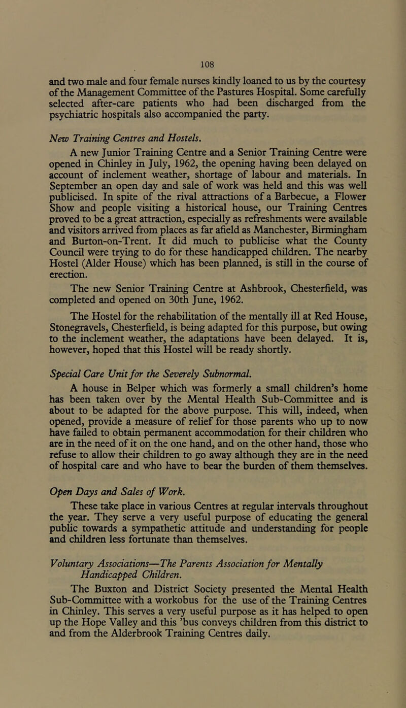 and two male and four female nurses kindly loaned to us by the courtesy of the Management Committee of the Pastures Hospital. Some carefully selected after-care patients who had been discharged from the psychiatric hospitals also accompanied the party. New Training Centres and Hostels. A new Junior Training Centre and a Senior Training Centre were opened in Chinley in July, 1962, the opening having been delayed on account of inclement weather, shortage of labour and materials. In September an open day and sale of work was held and this was well publicised. In spite of the rival attractions of a Barbecue, a Flower Show and people visiting a historical house, our Training Centres proved to be a great attraction, especially as refreshments were available and visitors arrived from places as far afield as Manchester, Birmingham and Burton-on-Trent. It did much to publicise what the County Council were trying to do for these handicapped children. The nearby Hostel (Alder House) which has been planned, is still in the course of erection. The new Senior Training Centre at Ashbrook, Chesterfield, was completed and opened on 30th June, 1962. The Hostel for the rehabilitation of the mentally ill at Red House, Stonegravels, Chesterfield, is being adapted for this purpose, but owing to the inclement weather, the adaptations have been delayed. It is, however, hoped that this Hostel will be ready shortly. Special Care Unit for the Severely Subnormal. A house in Belper which was formerly a small children’s home has been taken over by the Mental Health Sub-Committee and is about to be adapted for the above purpose. This will, indeed, when opened, provide a measure of relief for those parents who up to now have failed to obtain permanent accommodation for their children who are in the need of it on the one hand, and on the other hand, those who refuse to allow their children to go away although they are in the need of hospital care and who have to bear the burden of them themselves. Open Days and Sales of Work. These take place in various Centres at regular intervals throughout the year. They serve a very useful purpose of educating the general public towards a sympathetic attitude and understanding for people and children less fortunate than themselves. Voluntary Associations—The Parents Association for Mentally Handicapped Children. The Buxton and District Society presented the Mental Health Sub-Committee with a workobus for the use of the Training Centres in Chinley. This serves a very useful purpose as it has helped to open up the Hope Valley and this ’bus conveys children from this district to and from the Alderbrook Training Centres daily.