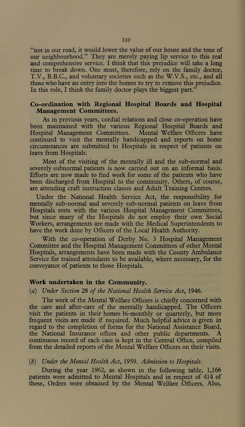 “not in our road, it would lower the value of our house and the tone of our neighbourhood.” They are merely paying lip service to this real and comprehensive service. I think that this prejudice will take a long time to break down. One must, therefore, rely on the family doctor, T.V., B.B.C., and voluntary societies such as the W.V.S., etc., and all those who have an entry into the homes to try to remove this prejudice. In this role, I think the family doctor plays the biggest part.” Co-ordination with Regional Hospital Boards and Hospital Management Committees. As in previous years, cordial relations and close co-operation have been maintained with the various Regional Hospital Boards and Hospital Management Committees. Mental Welfare Officers have continued to visit the mentally handicapped and reports on home circumstances are submitted to Hospitals in respect of patients on leave from Hospitals. Most of the visiting of the mentally ill and the sub-normal and severely subnormal patients is now carried out on an informal basis. Efforts are now made to find work for some of the patients who have been discharged from Hospital to the community. Others, of course, are attending craft instruction classes and Adult Training Centres. Under the National Health Service Act, the responsibility for mentally sub-normal and severely sub-normal patients on leave from Hospitals rests with the various Hospital Management Committees, but since many of the Hospitals do not employ their own Social Workers, arrangements are made with the Medical Superintendents to have the work done by Officers of the Local Health Authority. With the co-operation of Derby No. 3 Hospital Management Committee and the Hospital Management Committees of other Mental Hospitals, arrangements have been made with the County Ambulance Service for trained attendants to be available, where necessary, for the conveyance of patients to those Hospitals. Work undertaken in the Community. (a) Under Section 28 of the National Health Service Act, 1946. The work of the Mental Welfare Officers is chiefly concerned with the care and after-care of the mentally handicapped. The Officers visit the patients in their homes bi-monthly or quarterly, but more frequent visits are made if required. Much helpful advice is given in regard to the completion of forms for the National Assistance Board, the National Insurance offices and other public departments. A continuous record of each case is kept in the Central Office, compiled from the detailed reports of the Mental Welfare Officers on their visits. (ib) Under the Mental Health Act, 1959. Adtnission to Hospitals. During the year 1962, as shown in the following table, 1,166 patients were admitted to Mental Hospitals and in respect of 414 of these. Orders were obtained by the Mental Welfare Officers. Also,