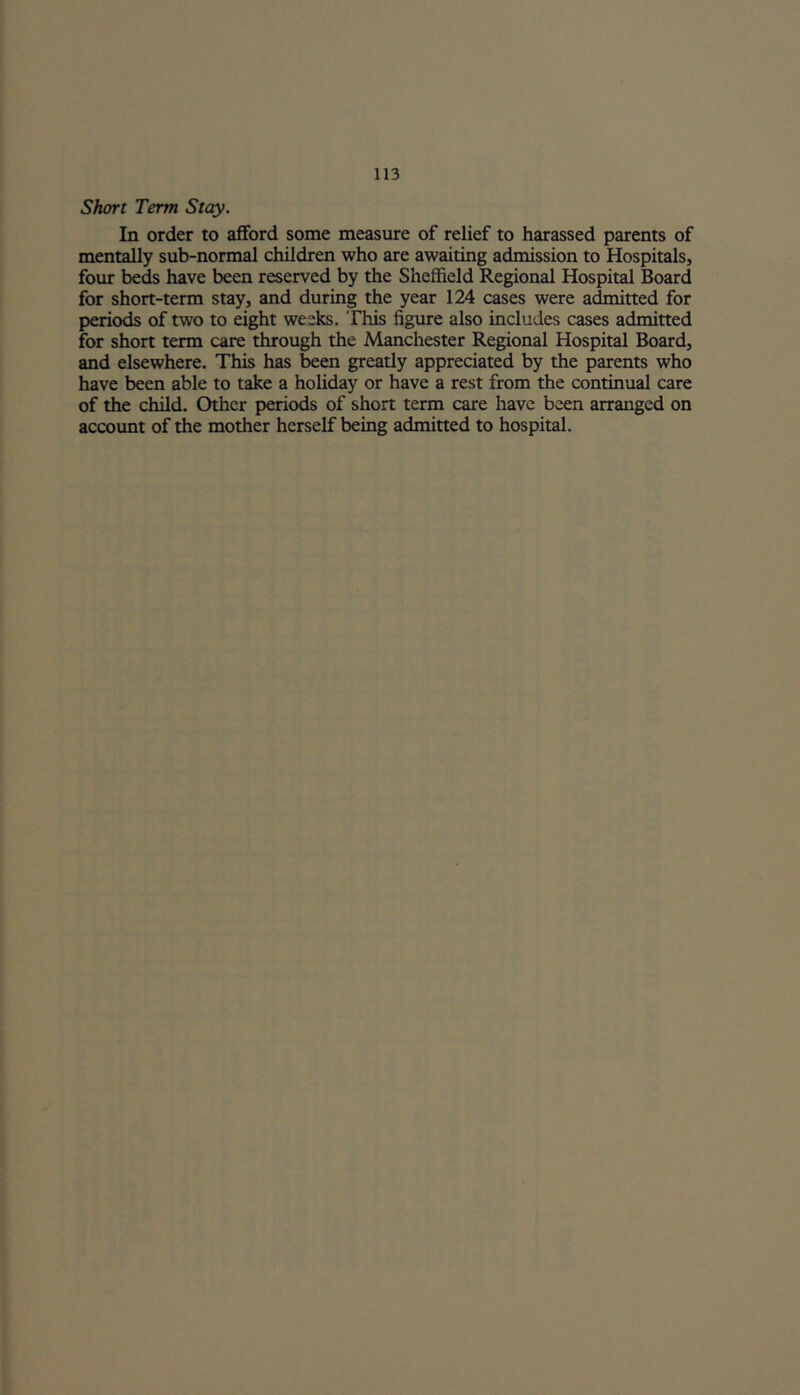 Short Term Stay. In order to afford some measure of relief to harassed parents of mentally sub-normal children who are awaiting admission to Hospitals, four beds have been reserved by the Sheffield Regional Hospital Board for short-term stay, and during the year 124 cases were admitted for periods of two to eight weeks. This figure also includes cases admitted for short term care through the Manchester Regional Hospital Board, and elsewhere. This has been greatly appreciated by the parents who have been able to take a holiday or have a rest from the continual care of the child. Other periods of short term care have been arranged on account of the mother herself being admitted to hospital.