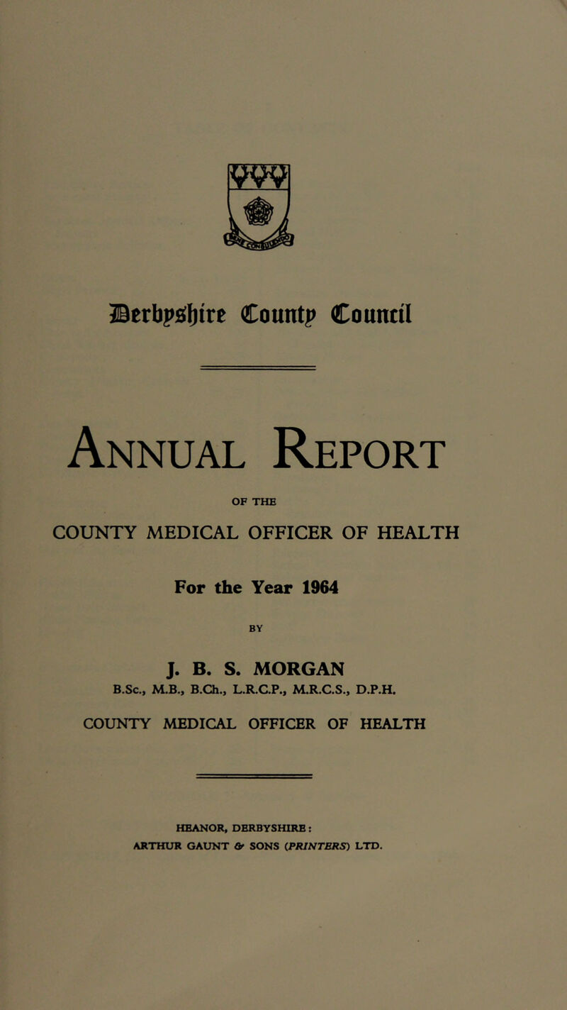 Berbp£(l)tre Countp Counttl Annual Report OF THE COUNTY MEDICAL OFFICER OF HEALTH For the Year 1964 J. B. S. MORGAN B.Sc., M.B., B.Ch., L.R.C.P., M.R.C.S., D.P.H. COUNTY MEDICAL OFFICER OF HEALTH HEANOR, DERBYSHIRE: ARTHUR GAUNT Of SONS (PRINTERS) LTD.