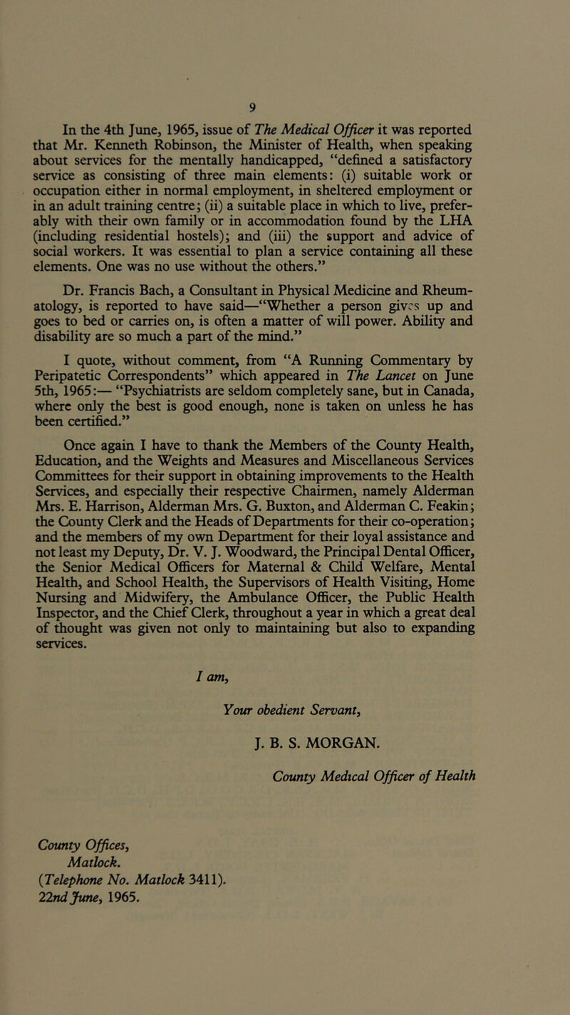 In the 4th June, 1965, issue of The Medical Officer it was reported that Mr. Kenneth Robinson, the Minister of Health, when speaking about services for the mentally handicapped, “defined a satisfactory service as consisting of three main elements: (i) suitable work or occupation either in normal employment, in sheltered employment or in an adult training centre; (ii) a suitable place in which to live, prefer- ably with their own family or in accommodation foimd by the LHA (including residential hostels); and (iii) the support and advice of social workers. It was essential to plan a service containing all these elements. One was no use without die others.” Dr. Francis Bach, a Consultant in Physical Medicine and Rheum- atology, is reported to have said—“Whether a person gives up and goes to bed or carries on, is often a matter of will power. Ability and disability are so much a part of the mind.” I quote, without comment, from “A Running Commentary by Peripatetic ^rrespondents” which appeared in The Lancet on June 5th, 1965:— “Psychiatrists are seldom completely sane, but in Canada, where only the best is good enough, none is taken on unless he has been certified.” Once again I have to thank the Members of the Coimty Health, Education, and the Weights and Measures and Miscellaneous Services Committees for their support in obtaining improvements to the Health Services, and especially their respective Chairmen, namely Alderman Mrs. E. Harrison, Alderman Mrs. G. Buxton, and Alderman C. Feakin; the County Clerk and the Heads of Departments for their co-operation; and the members of my own Department for their loyal assistance and not least my Deputy, Dr. V. J. Woodward, the Principal Dental Officer, the Senior Meffical Officers for Maternal & Child Welfare, Mental Health, and School Health, the Supervisors of Health Visiting, Home Nursing and Midwifery, the Ambulance Officer, the Public Health Inspector, and the Chief Clerk, throughout a year in which a great deal of thought was given not only to maintaining but also to expanding services. / am. Your obedient Servant^ J. B. S. MORGAN. County Medical Officer of Health County Offices, Matlock. [Telephone No. Matlock 3411). 22ndjune, 1965.