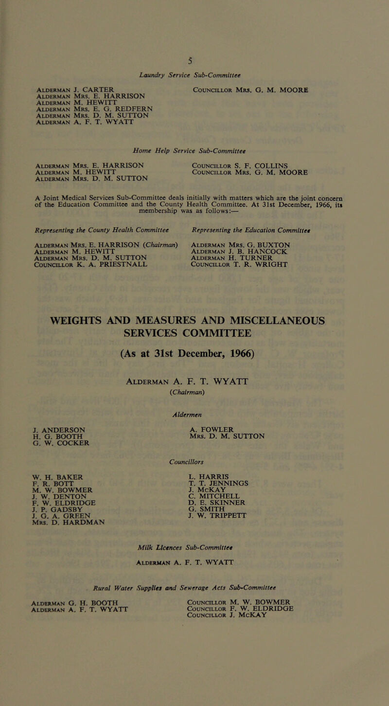 Laundry Service Sub-Committee Alderman J. CARTER CouNatLOR Mrs. G. M. MOORE Alderman Mrs. E. HARRISON Alderman M. HEWITT Alderman Mrs. E. O. REDFERN Alderman Mrs. D. M. SUTTON Alder.man a. F. T. WYATT Home Help Service Sub-Committee Alder-man Mrs. E. HARRISON CoinMCiLLOR S. F. COLLINS Alderman M. HEWITT Councillor Mrs. G. M. MOORE ALDER.MAN Mrs. D. M. SUTTON A Joint Medical Services Sub-Committee deals initially with matters which are the joint concern of the Education Committee and the County Health Committee. At 31st December, 1966, its membership was as follows:— Representing the County Health Committee Representing the Education Committee Alderman Mrs. E. HARRISON (Chairman) Alderman M. HEWITT Alderman Mrs. D. M. SUTTON c5ouncillor K. a. PRIESTNALL Alderman Mrs. G. BUXTON Alderman J. B. HANCOCK Alderman H. TURNER Councillor T. R. WRIGHT WEIGHTS AND MEASURES AND MISCELLANEOUS SERVICES COMMITTEE (As at 31st December, 1966) Alderman A. F. T. WYATT (Chairman) Aldermen J. ANDERSON A. FOWLER H. G. BOOTH Mrs. D. M. SUTTON G. W. COCKER Councillors W. H. BAKER F. R. BOTT M. W. BOWMER J. W. DENTON F. W. ELDRIDGE J. P. GADSBY J. G. A. GREEN Mrs. D. HARDMAN L. HARRIS T. T. JENNINGS J. McKAY C. MITCHELL D. E. SKINNER G. SMITH J. W. TRIPPETT Milk Licences Sub-Committee Alderman A. F. T. WYATT Rural fVater Supplies and Sewerage Acts Sub-Committee Alderman G. H. BOOTH Alderman A. F. T. WYATT Councillor M. W. BOWMER Councillor F. W. ELDRIDGE Councillor J. McKAY