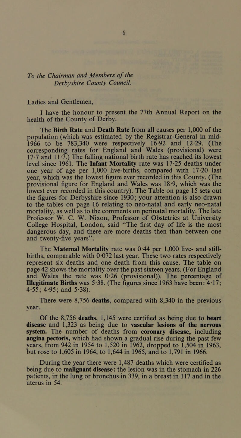 To the Chairman and Members of the Derbyshire County Council. Ladies and Gentlemen, I have the honour to present the 77th Annual Report on the health of the County of Derby. The Birth Rate and Death Rate from all causes per 1,000 of the population (which was estimated by the Registrar-General in mid- 1966 to be 783,340 were respectively 16-92 and 12-29. (The corresponding rates for England and Wales (provisional) were 17-7 and 11-7.) The falling national birth rate has reached its lowest level since 1961. The Infant Mortality rate was 17-25 deaths under one year of age per 1,000 live-births, compared with 17-20 last year, which was the lowest figure ever recorded in this County. (The provisional figure for England and Wales was 18-9, which was the lowest ever recorded in this country). The Table on page 15 sets out the figures for Derbyshire since 1930; your attention is also drawn to the tables on page 16 relating to neo-natal and early neo-natal mortality, as well as to the comments on perinatal mortality. The late Professor W. C. W. Nixon, Professor of Obstetrics at University College Hospital, London, said “The first day of life is the most dangerous day, and there are more deaths then than between one and twenty-five years”. The Maternal Mortality rate was 0-44 per 1,000 live- and still- births, comparable with 0-072 last year. These two rates respectively represent six deaths and one death from this cause. The table on page 42 shows the mortality over the past sixteen years. (For England and Wales the rate was 0-26 (provisional)). The percentage of Illegitimate Births was 5-38. (The figures since 1963 have been: 4-17; 4-55; 4-95; and 5-38). There were 8,756 deaths, compared with 8,340 in the previous year. Of the 8,756 deaths, 1,145 were certified as being due to heart disease and 1,323 as being due to vascular lesions of the nervous system. The number of deaths from coronary disease, including angina pectoris, which had shown a gradual rise during the past few years, from 942 in 1954 to 1,520 in 1962, dropped to 1,504 in 1963, but rose to 1,605 in 1964, to 1,644 in 1965, and to 1,791 in 1966. During the year there were 1,487 deaths which were certified as being due to malignant disease: the lesion was in the stomach in 226 patients, in the lung or bronchus in 339, in a breast in 117 and in the uterus in 54.