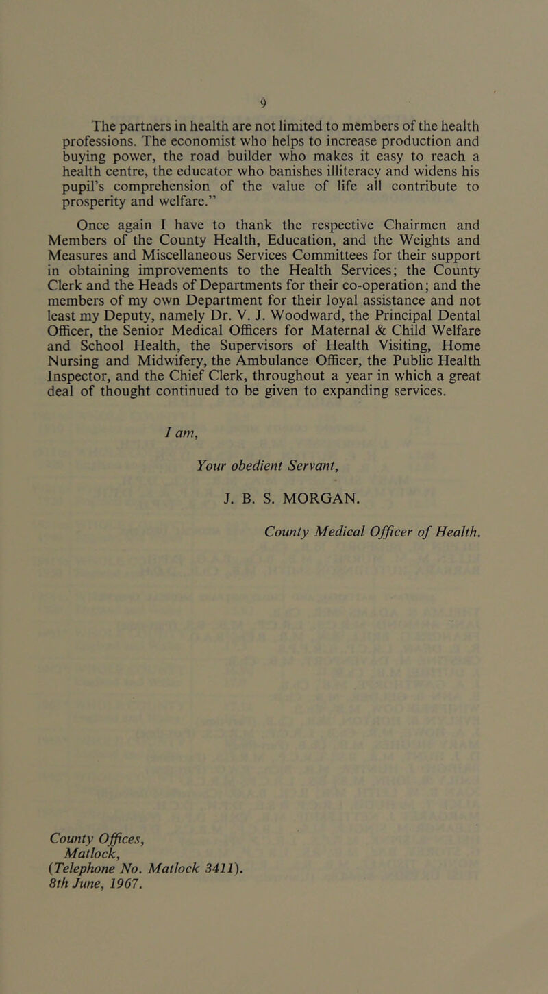 The partners in health are not limited to members of the health professions. The economist who helps to increase production and buying power, the road builder who makes it easy to reach a health centre, the educator who banishes illiteracy and widens his pupil’s comprehension of the value of life all contribute to prosperity and welfare.” Once again I have to thank the respective Chairmen and Members of the County Health, Education, and the Weights and Measures and Miscellaneous Services Committees for their support in obtaining improvements to the Health Services; the County Clerk and the Heads of Departments for their co-operation; and the members of my own Department for their loyal assistance and not least my Deputy, namely Dr, V. J. Woodward, the Principal Dental Officer, the Senior Medical Officers for Maternal & Child Welfare and School Health, the Supervisors of Health Visiting, Home Nursing and Midwifery, the Ambulance Officer, the Public Health Inspector, and the Chief Clerk, throughout a year in which a great deal of thought continued to be given to expanding services. / am. Your obedient Servant, J. B. S. MORGAN. County Medical Officer of Health. County Offices, Matlock, {Telephone No. Matlock 3411). 8th June, 1967.