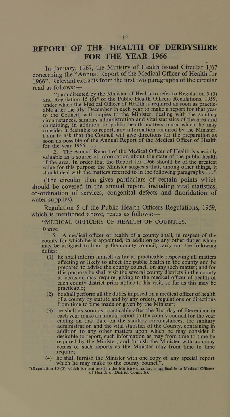 REPORT OF THE HEALTH OF DERBYSHIRE FOR THE YEAR 1966 In January, 1967, the Ministry of Health issued Circular 1/67 concerning the “Annual Report of the Medical Officer of Health for 1966”. Relevant extracts from the first two paragraphs of the circular read as follows:— “I am directed by the Minister of Health to refer to Regulation 5 (3) and Regulation 15 (5)* of the Public Health Officers Regulations, 1959, under which the Medical Officer of Health is required as soon as practic- able after the 31st December in each year to make a report for that year to the Council, with copies to the Minister, dealing with the sanitary circumstances, sanitary administration and vital statistics of the area and containing, in addition to public health matters upon which he may consider it desirable to report, any information required by the Minister. I am to ask that the Council will give directions for the preparation as soon as possible of the Annual Report of the Medical Officer of Health for the year 1966. . . . 2. The Annual Report of the Medical Officer of Health is specially valuable as a source of information about the state of the public health of the area. In order that the Report for 1966 should be of the greatest value for this purpose the Minister suggests that, among other things, it should deal with the matters referred to in the following paragraphs . . .” (The circular then gives particulars of certain points which should be covered in the annual report, including vital statistics, co-ordination of services, congenital defects and fluoridation of water supplies). Regulation 5 of the Public Health Officers Regulations, 1959, which is mentioned above, reads as follows:— “MEDICAL OFFICERS OF HEALTH OF COUNTIES. Duties. 5. A medical officer of health of a county shall, in respect of the county for which he is appointed, in addition to any other duties which may be assigned to him by the county council, carry out the following duties:— (1) he shall inform himself as far as practicable respecting all matters affecting or likely to affect the public health in the county and be prepared to advise the county council on any such matter; and for this purpose he shall visit the several county districts in the county as occasion may require, giving to the medical officer of health of each county district prior notice to his visit, so far as this may be practicable; (2) he shall perform all the duties imposed on a medical officer of health of a county by statute and by any orders, regulations or directions from time to time made or given by the Minister; (3) he shall as soon as practicable after the 31st day of December in each year make an annual report to the county council for the year ending on that date on the sanitary circumstances, the sanitary administration and the vital statistics of the County, containing in addition to any other matters upon which he may consider it desirable to report, such information as may from time to time be required by the Minister, and furnish the Minister with as many copies of such reports as the Minister may from time to time require; (4) he shall furnish the Minister with one copy of any special report which he may make to the county council”. *(Regulation IS (5), which is mentioned in the Ministry circular, is applicable to Medical Officers of Health of District Councils).