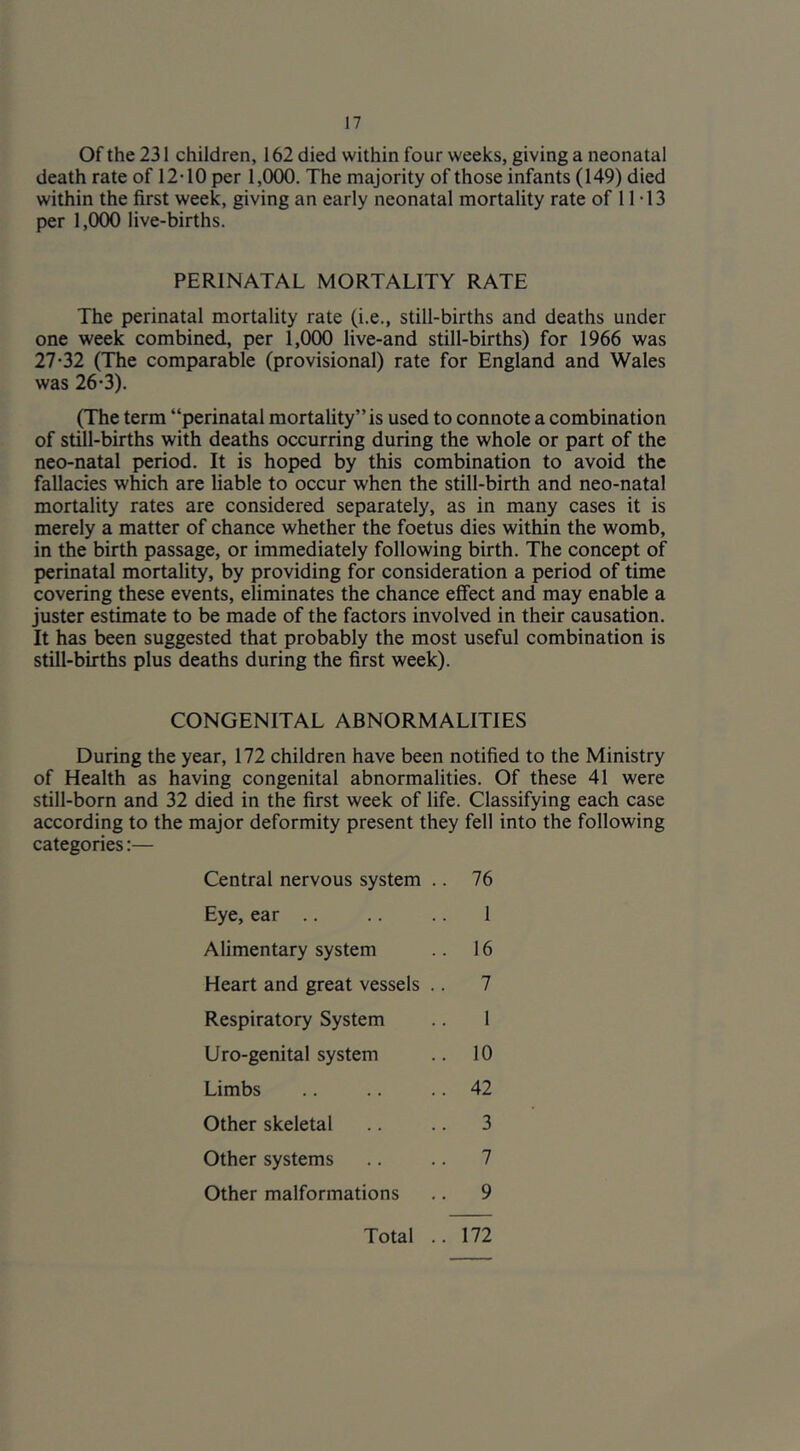 Of the 231 children, 162 died within four weeks, giving a neonatal death rate of 12-10 per 1,000. The majority of those infants (149) died within the first week, giving an early neonatal mortality rate of 1T13 per 1,000 live-births. PERINATAL MORTALITY RATE The perinatal mortality rate (i.e., still-births and deaths under one week combined, per 1,000 live-and still-births) for 1966 was 27-32 (The comparable (provisional) rate for England and Wales was 26-3). (The term “perinatal mortality” is used to connote a combination of stil-births with deaths occurring during the whole or part of the neo-natal period. It is hoped by this combination to avoid the fallacies which are liable to occur when the still-birth and neo-natal mortality rates are considered separately, as in many cases it is merely a matter of chance whether the foetus dies within the womb, in the birth passage, or immediately following birth. The concept of perinatal mortality, by providing for consideration a period of time covering these events, eliminates the chance effect and may enable a juster estimate to be made of the factors involved in their causation. It has been suggested that probably the most useful combination is still-births plus deaths during the first week). CONGENITAL ABNORMALITIES During the year, 172 children have been notified to the Ministry of Health as having congenital abnormalities. Of these 41 were still-born and 32 died in the first week of life. Classifying each case according to the major deformity present they fell into the following categories:— Central nervous system Eye, ear .. Alimentary system Heart and great vessels Respiratory System Uro-genital system Limbs Other skeletal Other systems Other malformations 10 42 76 16 7 3 7 9