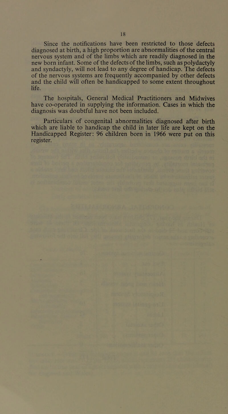 Since the notifications have been restricted to those defects diagnosed at birth, a high proportion are abnormalities of the central nervous system and of the limbs which are readily diagnosed in the new born infant. Some of the defects of the limbs, such as polydactyly and syndactyly, will not lead to any degree of handicap. The defects of the nervous systems are frequently accompanied by other defects and the child will often be handicapped to some extent throughout life. The hospitals. General Medical Practitioners and Midwives have co-operated in supplying the information. Cases in which the diagnosis was doubtful have not been included. Particulars of congenital abnormalities diagnosed after birth which are liable to handicap the child in later life are kept on the Handicapped Register: 96 children born in 1966 were put on this register.