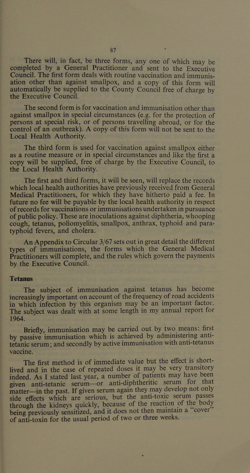 There will, in fact, be three forms, any one of which may be completed by a General Practitioner and sent to the Executive Council. The first form deals with routine vaccination and immunis- ation other than against smallpox, and a copy of this form will automatically be supplied to the County Council free of charge by the Executive Council. The second form is for vaccination and immunisation other than against smallpox in special circumstances (e.g. for the protection of persons at special risk, or of persons travelling abroad, or for the control of an outbreak). A copy of this form will not be sent to the Local Health Authority. The third form is used for vaccination against smallpox either as a routine measure or in special circumstances and like the first a copy will be supplied, free of charge by the Executive Council, to the Local Health Authority. The first and third forms, it will be seen, will replace the records which local health authorities have previously received from General Medical Practitioners, for which they have hitherto paid a fee. In future no fee will be payable by the local health authority in respect of records for vaccinations or immunisations undertaken in pursuance of public policy. These are inoculations against diphtheria, whooping cough, tetanus, poliomyelitis, smallpox, anthrax, typhoid and para- typhoid fevers, and cholera. An Appendix to Circular 3/67 sets out in great detail the different types of immunisations, the forms which the General Medical Practitioners will complete, and the rules which govern the payments by the Executive Council. Tetanus The subject of immunisation against tetanus has become increasingly important on account of the frequency of road accidents in which infection by this organism may be an important factor. The subject was dealt with at some length in my annual report for 1964. Briefly, immunisation may be carried out by two means: first by passive immunisation which is achieved by administering anti- tetanic serum; and secondly by active immunisation with anti-tetanus vaccine. The first method is of immediate value but the effect is short- lived and in the case of repeated doses it may be very transitory indeed. As I stated last year, a nurnber of patients may have been given anti-tetanic serum—or anti-diphtheritic serum for that matter—in the past. If given serum again they may develop not only side effects which are serious, but the anti-toxic serurn Passes through the kidneys quickly, because of the reaction of the body being previously sensitized, and it does not then maintain a cover of anti-toxin for the usual period of two or three weeks.