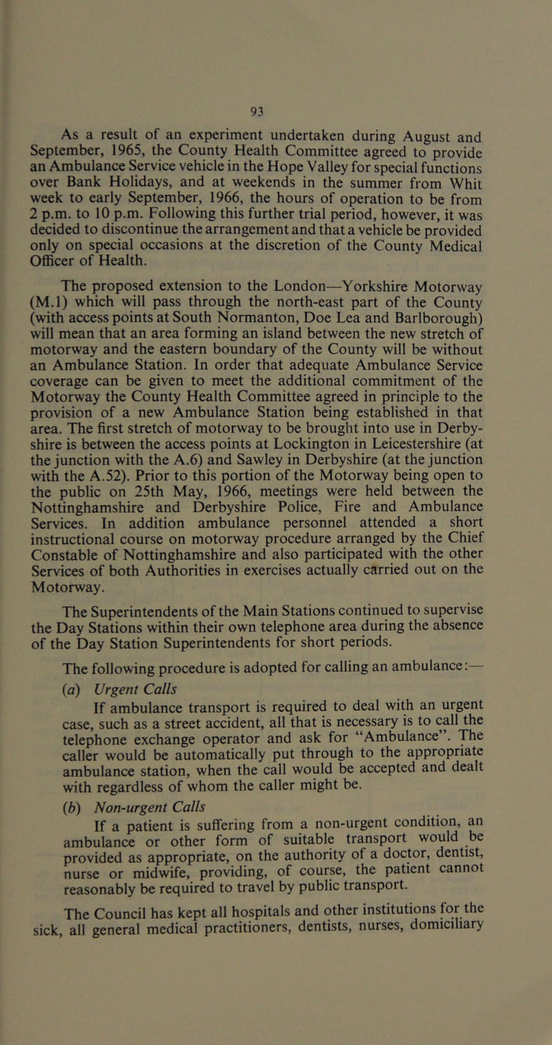 As a result of an experiment undertaken during August and September, 1965, the County Health Committee agreed to provide an Ambulance Service vehicle in the Hope Valley for special functions over Bank Holidays, and at weekends in the summer from Whit week to early September, 1966, the hours of operation to be from 2 p.m. to 10 p.m. Following this further trial period, however, it was decided to discontinue the arrangement and that a vehicle be provided only on special occasions at the discretion of the County Medical Officer of Health. The proposed extension to the London—Yorkshire Motorway (M.l) which will pass through the north-east part of the County (with access points at South Normanton, Doe Lea and Barlborough) will mean that an area forming an island between the new stretch of motorway and the eastern boundary of the County will be without an Ambulance Station. In order that adequate Ambulance Service coverage can be given to meet the additional commitment of the Motorway the County Health Committee agreed in principle to the provision of a new Ambulance Station being established in that area. The first stretch of motorway to be brought into use in Derby- shire is between the access points at Lockington in Leicestershire (at the junction with the A.6) and Sawley in Derbyshire (at the junction with the A.52). Prior to this portion of the Motorway being open to the public on 25th May, 1966, meetings were held between the Nottinghamshire and Derbyshire Police, Fire and Ambulance Services. In addition ambulance personnel attended a short instructional course on motorway procedure arranged by the Chief Constable of Nottinghamshire and also participated with the other Services of both Authorities in exercises actually carried out on the Motorway. The Superintendents of the Main Stations continued to supervise the Day Stations within their own telephone area during the absence of the Day Station Superintendents for short periods. The following procedure is adopted for calling an ambulance: (a) Urgent Calls If ambulance transport is required to deal with an urgent case, such as a street accident, all that is necessary is to call the telephone exchange operator and ask for “Ambulance . The caller would be automatically put through to the appropriate ambulance station, when the call would be accepted and dealt with regardless of whom the caller might be. (b) Non-urgent Calls If a patient is suffering from a non-urgent condition, an ambulance or other form of suitable transport would be provided as appropriate, on the authority of a doctor, dentist, nurse or midwife, providing, of course, the patient cannot reasonably be required to travel by public transport. The Council has kept all hospitals and other institutions for the sick, all general medical practitioners, dentists, nurses, domiciliary