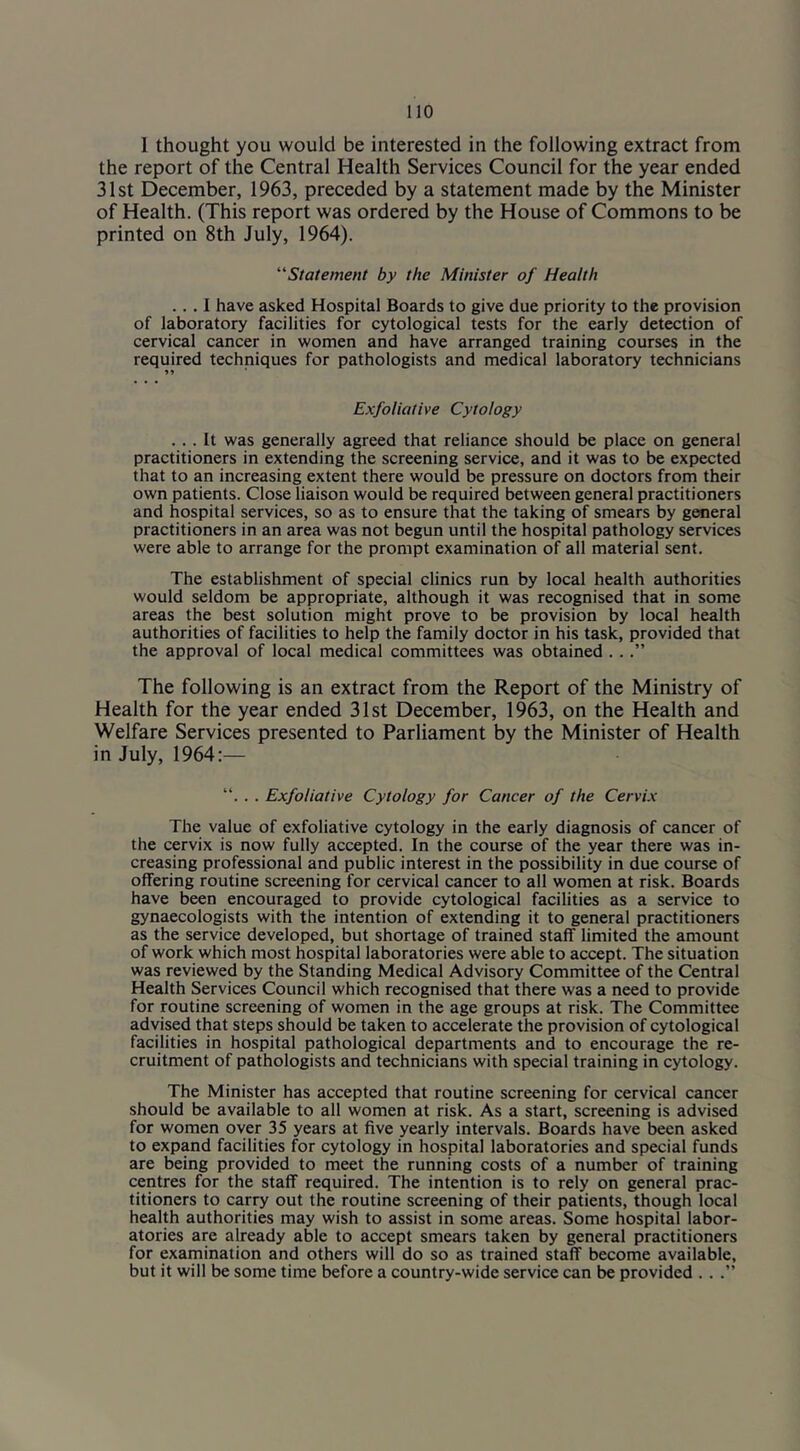 1 thought you would be interested in the following extract from the report of the Central Health Services Council for the year ended 31st December, 1963, preceded by a statement made by the Minister of Health. (This report was ordered by the House of Commons to be printed on 8th July, 1964). ‘‘'Statement by the Minister of Health ... I have asked Hospital Boards to give due priority to the provision of laboratory facilities for cytological tests for the early detection of cervical cancer in women and have arranged training courses in the required techniques for pathologists and medical laboratory technicians Exfoliative Cytology ... It was generally agreed that reliance should be place on general practitioners in extending the screening service, and it was to be expected that to an increasing extent there would be pressure on doctors from their own patients. Close liaison would be required between general practitioners and hospital services, so as to ensure that the taking of smears by general practitioners in an area was not begun until the hospital pathology services were able to arrange for the prompt examination of all material sent. The establishment of special clinics run by local health authorities would seldom be appropriate, although it was recognised that in some areas the best solution might prove to be provision by local health authorities of facilities to help the family doctor in his task, provided that the approval of local medical committees was obtained . ..” The following is an extract from the Report of the Ministry of Health for the year ended 31st December, 1963, on the Health and Welfare Services presented to Parliament by the Minister of Health in July, 1964:— “. . . Exfoliative Cytology for Cancer of the Cervix The value of exfoliative cytology in the early diagnosis of cancer of the cervix is now fully accepted. In the course of the year there was in- creasing professional and public interest in the possibility in due course of offering routine screening for cervical cancer to all women at risk. Boards have been encouraged to provide cytological facilities as a service to gynaecologists with the intention of extending it to general practitioners as the service developed, but shortage of trained staff limited the amount of work which most hospital laboratories were able to accept. The situation was reviewed by the Standing Medical Advisory Committee of the Central Health Services Council which recognised that there was a need to provide for routine screening of women in the age groups at risk. The Committee advised that steps should be taken to accelerate the provision of cytological facilities in hospital pathological departments and to encourage the re- cruitment of pathologists and technicians with special training in cytology. The Minister has accepted that routine screening for cervical cancer should be available to all women at risk. As a start, screening is advised for women oyer 35 years at five yearly intervals. Boards have been asked to expand facilities for cytology in hospital laboratories and special funds are being provided to meet the running costs of a number of training centres for the staff required. The intention is to rely on general prac- titioners to carry out the routine screening of their patients, though local health authorities may wish to assist in some areas. Some hospital labor- atories are already able to accept smears taken by general practitioners for examination and others will do so as trained staff become available, but it will be some time before a country-wide service can be provided . . .”