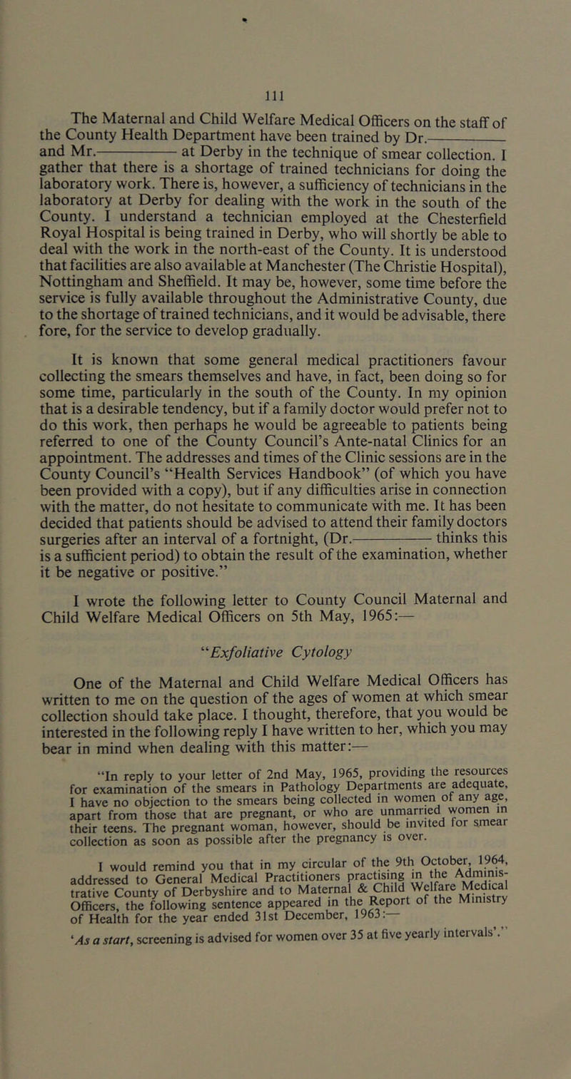 The Maternal and Child Welfare Medical Officers on the staff of the County Health Department have been trained by Dr. and Mr. at Derby in the technique of smear collection. 1 gather that there is a shortage of trained technicians for doing the laboratory work. There is, however, a sufficiency of technicians in the laboratory at Derby for dealing with the work in the south of the County. I understand a technician employed at the Chesterfield Royal Hospital is being trained in Derby, who will shortly be able to deal with the work in the north-east of the County. It is understood that facilities are also available at Manchester (The Christie Hospital), Nottingham and Sheffield. It may be, however, some time before the service is fully available throughout the Administrative County, due to the shortage of trained technicians, and it would be advisable, there fore, for the service to develop gradually. It is known that some general medical practitioners favour collecting the smears themselves and have, in fact, been doing so for some time, particularly in the south of the County. In my opinion that is a desirable tendency, but if a family doctor would prefer not to do this work, then perhaps he would be agreeable to patients being referred to one of the County Council’s Ante-natal Clinics for an appointment. The addresses and times of the Clinic sessions are in the County Council’s “Health Services Handbook” (of which you have been provided with a copy), but if any difficulties arise in connection with the matter, do not hesitate to communicate with me. It has been decided that patients should be advised to attend their family doctors surgeries after an interval of a fortnight, (Dr. thinks this is a sufficient period) to obtain the result of the examination, whether it be negative or positive.” I wrote the following letter to County Council Maternal and Child Welfare Medical Officers on 5th May, 1965:— Exfoliative Cytology One of the Maternal and Child Welfare Medical Officers has written to me on the question of the ages of women at which smear collection should take place. I thought, therefore, that you would be interested in the following reply I have written to her, which you may bear in mind when dealing with this matter:— “In reply to your letter of 2nd May, 1965, providing the resources for examination of the smears in Pathology Departments are adequate, I have no objection to the smears being collected in women ot any age, apart from those that are pregnant, or who are unmarried women in their teens. The pregnant woman, however, should be invited for smear collection as soon as possible after the pregnancy is over. I would remind you that in my circular of the 9th addressed to General Medical Practitioners pracUsmg in he Adminis- trative County of Derbyshire and to Maternal & Child Welfare Medical Officers, the following sentence appeared in the Report of the Ministry of Health for the year ended 31st December, 1963. 'As a start, screening is advised for women over 35 at five yearly intervals’.