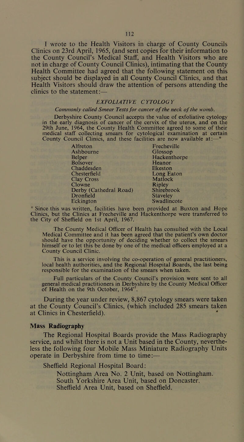 I wrote to the Health Visitors in charge of County Councils Clinics on 23rd April, 1965, (and sent copies for their information to the County Council’s Medical Staff, and Health Visitors who are not in charge of County Council Clinics), intimating that the County Health Committee had agreed that the following statement on this subject should be displayed in all County Council Clinics, and that Health Visitors should draw the attention of persons attending the clinics to the statement:— EXFOLIATIVE CYTOLOGY Commonly called Smear Tests for cancer of the neck of the womb. Derbyshire County Council accepts the value of exfoliative cytology in the early diagnosis of cancer of the cervix of the uterus, and on the 29th June, 1964, the County Health Committee agreed to some of their medical staff collecting smears for cytological examination at certain County Council Clinics, and these facilities are now available at:—* Alfreton Ashbourne Bel per Bolsovcr Chaddesden Chesterfield Clay Cross Clowne Derby (Cathedral Road) Dronfield Eckington Frecheville Glossop Hackenthorpe Heanor Ilkeston Long Eaton Matlock Ripley Shirebrook Staveley Swadlincote * Since this was written, facilities have been provided at Buxton and Hope Clinics, but the Clinics at Frecheville and Hackenthorpe were transferred to the City of Sheffield on 1st April, 1967. The County Medical Officer of Health has consulted with the Local Medical Committee and it has been agreed that the patient’s own doctor should have the opportunity of deciding whether to collect the smears himself or to let this be done by one of the medical officers employed at a County Council Clinic. This is a service involving the co-operation of general practitioners, local health authorities, and the Regional Hospital Boards, the last being responsible for the examination of the smears when taken. Full particulars of the County Council’s provision were sent to all general medical practitioners in Derbyshire by the County Medical Officer of Health on the 9th October, 1964”. During the year under review, 8,867 cytology smears were taken at the County Council’s Clinics, (which included 285 smears taken at Clinics in Chesterfield). Mass Radiography The Regional Hospital Boards provide the Mass Radiography service, and whilst there is not a Unit based in the County, neverthe- less the following four Mobile Mass Miniature Radiography Units operate in Derbyshire from time to time:— Sheffield Regional Hospital Board: Nottingham Area No. 2 Unit, based on Nottingham. South Yorkshire Area Unit, based on Doncaster. Sheffield Area Unit, based on Sheffield.