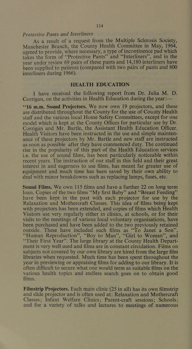 Protective Pants and Interliners As a result of a request from the Multiple Sclerosis Society, Manchester Branch, the County Health Committee in May, 1964, agreed to provide, where necessary, a type of incontinence pad which takes the form of “Protective Pants” and “Interliners”, and in the year under review 69 pairs of these pants and 14,180 interliners have been supplied to patients (compared with two pairs of pants and 800 interliners during 1966). HEALTH EDUCATION 1 have received the following report from Dr. Julia M. D. Corrigan, on the activities in Health Education during the year:— “16 m.m. Sound Projectors. We now own 19 projectors, and these are distributed throughout the County for the use of County Health staff and the various local Home Safety Committees, except for one model which is kept at the County Offices for particular use by Dr. Corrigan and Mr. Bartle, the Assistant Health Education Officer. Health Visitors have been instructed in the use and simple mainten- ance of these projectors by Mr. Bartle and new staff are instructed as soon as possible after they have commenced duty. The continued rise in the popularity of this part of the Health Education services i.e. the use of sound films, has been particularly noticeable within recent years. The instruction of our staff in this field and their great interest in and eagerness to use films, has meant far greater use of equipment and much time has been saved by their own ability to deal with minor breakdowns such as replacing lamps, fuses, etc. Sound Films. We own 115 films and have a further 22 on long term loan. Copies of the two films “My first Baby” and “Breast Feeding” have been kept in the past with each projector for use by the Relaxation and Mothercraft Classes. This idea of films being kept with projectors has been extended, and copies of films which Health Visitors use very regularly either in clinics, at schools, or for their visits to the meetings of various local voluntary organisations, have been purchased and have been added to the two previously retained outside. These have included such films as “To Janet a Son”, “Human Reproduction”, “Boy to Man”, “Girl to Woman”, and “Their First Year”. The large library at the County Health Depart- ment is very well used and films are in constant circulation. Films on subjects not covered by our own library are hired from the large film libraries when requested. Much time has been spent throughout the year in previewing or appraising films for adding to our library. It is often difficult to secure what one would term as suitable films on the various health topics and endless search goes on to obtain good films. Filmstrip Projectors. Each main clinic (25 in all) has its own filmstrip and slide projector and is often used at: Relaxation and Mothercraft Classes; Infant Welfare Clinics; Parent-craft sessions; Schools; and for a variety of talks and lectures to meetings of numerous