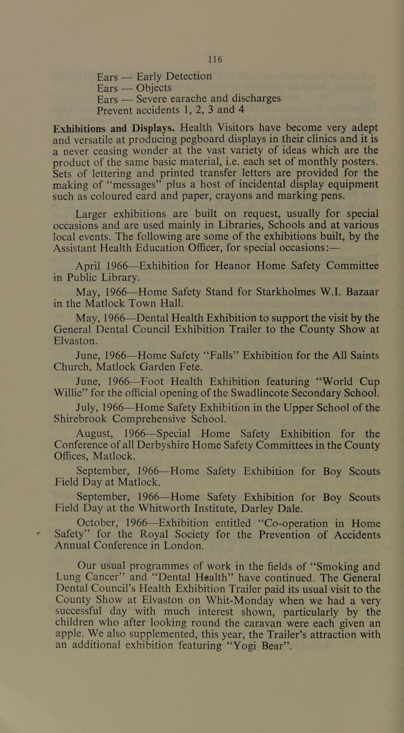 Ears — Early Detection Ears — Objects Ears — Severe earache and discharges Prevent accidents 1, 2, 3 and 4 Exhibitions and Displays. Health Visitors have become very adept and versatile at producing pegboard displays in their clinics and it is a never ceasing wonder at the vast variety of ideas which are the product of the same basic material, i.e. each set of monthly posters. Sets of lettering and printed transfer letters are provided for the making of “messages” plus a host of incidental display equipment such as coloured card and paper, crayons and marking pens. Larger exhibitions are built on request, usually for special occasions and are used mainly in Libraries, Schools and at various local events. The following are some of the exhibitions built, by the Assistant Health Education Officer, for special occasions:— April 1966—Exhibition for Heanor Home Safety Committee in Pubhc Library. May, 1966—Home Safety Stand for Starkholmes W.I. Bazaar in the Matlock Town Hall. May, 1966—Dental Health Exhibition to support the visit by the General Dental Council Exhibition Trailer to the County Show at Elvaston. June, 1966—Home Safety “Falls” Exhibition for the All Saints Church, Matlock Garden Fete. June, 1966—Foot Health Exhibition featuring “World Cup Willie” for the official opening of the Swadlincote Secondary School. July, 1966—Home Safety Exhibition in the Upper School of the Shirebrook Comprehensive School. August, 1966—Special Home Safety Exhibition for the Conference of all Derbyshire Home Safety Committees in the County Offices, Matlock. September, 1966—Home Safety Exhibition for Boy Scouts Field Day at Matlock. September, 1966—Home Safety Exhibition for Boy Scouts Field Day at the Whitworth Institute, Darley Dale. October, 1966—Exhibition entitled “Co-operation in Home Safety” for the Royal Society for the Prevention of Accidents Annual Conference in London. Our usual programmes of work in the fields of “Smoking and Lung Cancer” and “Dental Health” have continued. The General Dental Council’s Health Exhibition Trailer paid its usual visit to the County Show at Elvaston on Whit-Monday when we had a very successful day with much interest shown, particularly by the children who after looking round the caravan were each given an apple. We also supplemented, this year, the Trailer’s attraction with an additional exhibition featuring “Yogi Bear”.