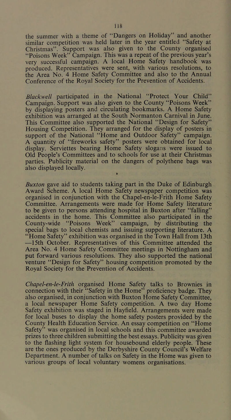 the summer with a theme of “Dangers on Holiday” and another similar competition was held later in the year entitled “Safety at Christmas”. Support was also given to the County organised “Poisons Week” Campaign. This was a repeat of the previous year’s very successful campaign. A local Home Safety handbook was produced. Representatives were sent, with various resolutions, to the Area No. 4 Home Safety Committee and also to the Annual Conference of the Royal Society for the Prevention of Accidents. Blackwell participated in the National “Protect Your Child” Campaign. Support was also given to the County “Poisons Week” by displaying posters and circulating bookmarks. A Home Safety exhibition was arranged at the South Normanton Carnival in June. This Committee also supported the National “Design for Safety” Housing Competition. They arranged for the display of posters in support of the National “Home and Outdoor Safety” campaign. A quantity of “fireworks safety” posters were obtained for local display. Serviettes bearing Home Safety slogans were issued to Old People’s Committees and to schools for use at their Christmas parties. Publicity material on the dangers of polythene bags was also displayed locally. Buxton gave aid to students taking part in the Duke of Edinburgh Award Scheme. A local Home Safety newspaper competition was organised in conjunction with the Chapel-en-le-Frith Home Safety Committee. Arrangements were made for Home Safety literature to be given to persons attending hospital in Buxton after “falling” accidents in the home. This Committee also participated in the County-wide “Poisons Week” campaign, by distributing the special bags to local chemists and issuing supporting literature. A “Home Safety” exhibition was organised in the Town Hall from 13th —15th October. Representatives of this Committee attended the Area No. 4 Home Safety Committee meetings in Nottingham and put forward various resolutions. They also supported the national venture “Design for Safety” housing competition promoted by the Royal Society for the Prevention of Accidents. Chapel-en-le-Frith organised Home Safety talks to Brownies in connection with their “Safety in the Home” proficiency badge. They also organised, in conjunction with Buxton Home Safety Committee, a local newspaper Home Safety competition. A two day Home Safety exhibition was staged in Hayfield. Arrangements were made for local buses to display the home safety posters provided by the County Health Education Service. An essay competition on “Home Safety” was organised in local schools and this committee awarded prizes to three children submitting the best essays. Publicity was given to the flashing light system for housebound elderly people. These are the ones produced by the Derbyshire County Council’s Welfare Department. A number of talks on Safety in the Home was given to various groups of local voluntary womens organisations.