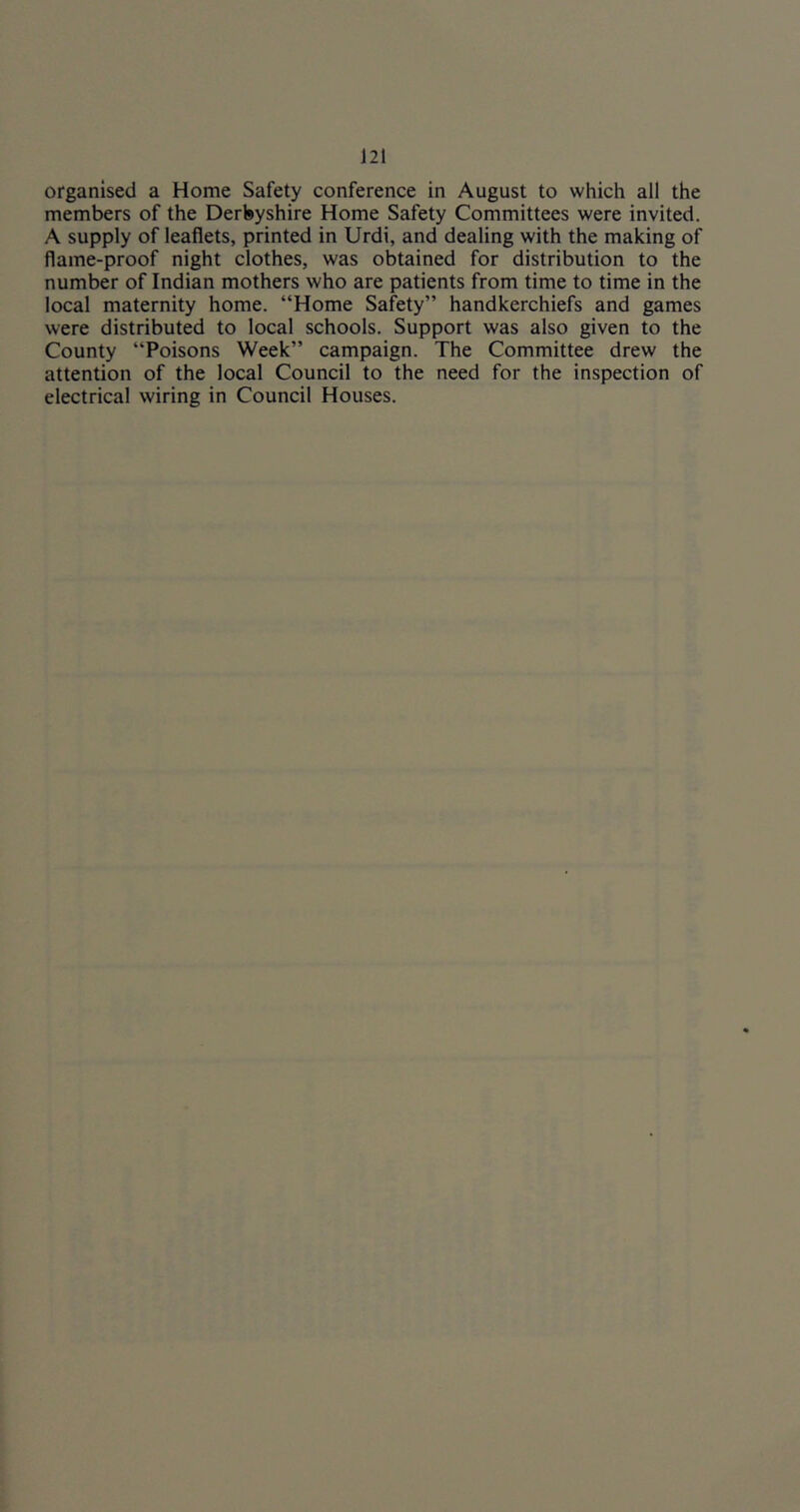 organised a Home Safety conference in August to which all the members of the Derbyshire Home Safety Committees were invited. A supply of leaflets, printed in Urdi, and dealing with the making of flame-proof night clothes, was obtained for distribution to the number of Indian mothers who are patients from time to time in the local maternity home. “Home Safety” handkerchiefs and games were distributed to local schools. Support was also given to the County “Poisons Week” campaign. The Committee drew the attention of the local Council to the need for the inspection of electrical wiring in Council Houses.