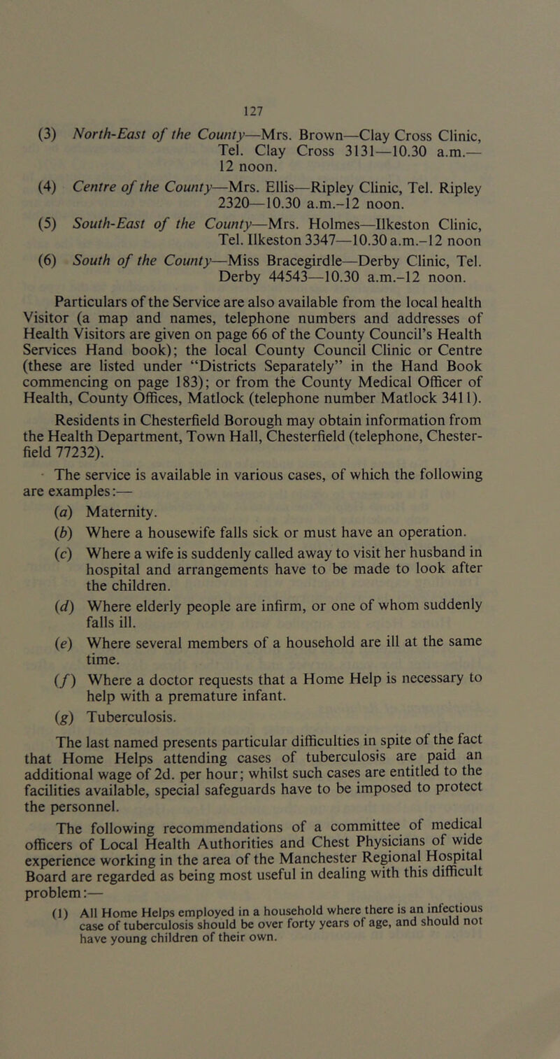 (3) North-East of the County—Mrs. Brown—Clay Cross Clinic, Tel. Clay Cross 3131—10.30 a.m.— 12 noon. (4) Centre of the County—Mrs. Ellis—Ripley Clinic, Tel. Ripley 2320—10.30 a.ni.-12 noon. (5) South-East of the County—Mrs. Holmes—Ilkeston Clinic, Tel. Ilkeston 3347—10.30a.m.-12 noon (6) South of the County—Miss Bracegirdle—Derby Clinic, Tel. Derby 44543—10.30 a.m.-12 noon. Particulars of the Service are also available from the local health Visitor (a map and names, telephone numbers and addresses of Health Visitors are given on page 66 of the County Council’s Health Services Hand book); the local County Council Clinic or Centre (these are listed under “Districts Separately” in the Hand Book commencing on page 183); or from the County Medical Officer of Health, County Offices, Matlock (telephone number Matlock 3411). Residents in Chesterfield Borough may obtain information from the Health Department, Town Hall, Chesterfield (telephone. Chester- field 77232). • The service is available in various cases, of which the following are examples;— (a) Maternity. (Z?) Where a housewife falls sick or must have an operation. (c) Where a wife is suddenly called away to visit her husband in hospital and arrangements have to be made to look after the children. (d) Where elderly people are infirm, or one of whom suddenly falls ill. (e) Where several members of a household are ill at the same time. (/) Where a doctor requests that a Home Help is necessary to help with a premature infant. (g) Tuberculosis. The last named presents particular difficulties in spite of the fact that Home Helps attending cases of tuberculosis are paid an additional wage of 2d. per hour; whilst such cases are entitled to the facilities available, special safeguards have to be imposed to protect the personnel. The following recommendations of a committee of medical officers of Local Health Authorities and Chest Physicians of wide experience working in the area of the Manchester Regional Hospital Board are regarded as being most useful in dealing with this difficult problem:— (1) All Home Helps employed in a household where there is an infectious case of tuberculosis should be over forty years of age, and should not have young children of their own.