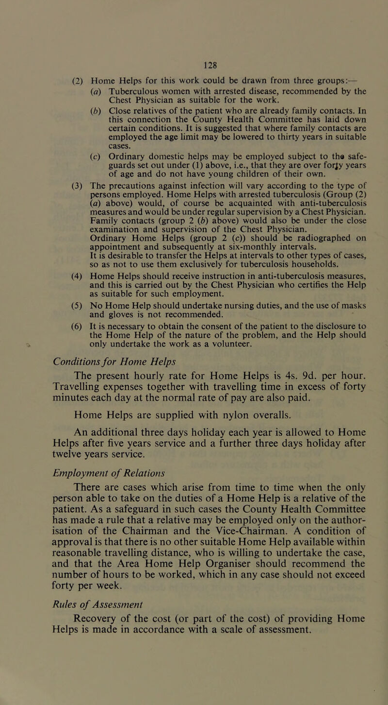 (2) Home Helps for this work could be drawn from three groups:— (a) Tuberculous women with arrested disease, recommended by the Chest Physician as suitable for the work. {b) Close relatives of the patient who are already family contacts. In this connection the County Health Committee has laid down certain conditions. It is suggested that where family contacts are employed the age limit may be lowered to thirty years in suitable cases. (c) Ordinary domestic helps may be employed subject to the safe- guards set out under (1) above, i.e., that they are over for^y years of age and do not have young children of their own. (3) The precautions against infection will vary according to the type of persons employed. Home Helps with arrested tuberculosis (Group (2) (a) above) would, of course be acquainted with anti-tuberculosis measures and would be under regular supervision by a Chest Physician. Family contacts (group 2 (b) above) would also be under the close examination and supervision of the Chest Physician. Ordinary Home Helps (group 2 (c)) should be radiographed on appointment and subsequently at six-monthly intervals. It is desirable to transfer the Helps at intervals to other types of cases, so as not to use them exclusively for tuberculosis households. (4) Home Helps should receive instruction in anti-tuberculosis measures, and this is carried out by the Chest Physician who certifies the Help as suitable for such employment. (5) No Home Help should undertake nursing duties, and the use of masks and gloves is not recommended. (6) It is necessary to obtain the consent of the patient to the disclosure to the Home Help of the nature of the problem, and the Help should only undertake the work as a volunteer. Conditions for Home Helps The present hourly rate for Home Helps is 4s. 9d. per hour. Travelling expenses together with travelling time in excess of forty minutes each day at the normal rate of pay are also paid. Home Helps are supplied with nylon overalls. An additional three days holiday each year is allowed to Home Helps after five years service and a further three days holiday after twelve years service. Employment of Relations There are cases which arise from time to time when the only person able to take on the duties of a Home Help is a relative of the patient. As a safeguard in such cases the County Health Committee has made a rule that a relative may be employed only on the author- isation of the Chairman and the Vice-Chairman. A condition of approval is that there is no other suitable Home Help available within reasonable travelling distance, who is willing to undertake the case, and that the Area Home Help Organiser should recommend the number of hours to be worked, which in any case should not exceed forty per week. Rules of Assessment Recovery of the cost (or part of the cost) of providing Home Helps is made in accordance with a scale of assessment.
