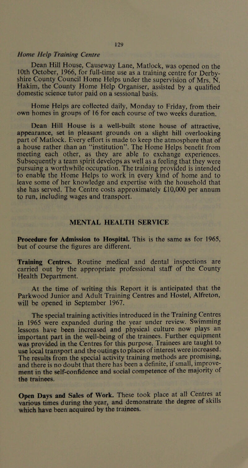 Home Help Training Centre Dean Hill House, Causeway Lane, Matlock, was opened on the 10th October, 1966, for full-time use as a training centre for Derby- shire County Council Home Helps under the supervision of Mrs. N. Hakim, the County Home Help Organiser, assisted by a qualified domestic science tutor paid on a sessional basis. Home Helps are collected daily, Monday to Friday, from their own homes in groups of 16 for each course of two weeks duration. Dean Hill House is a well-built stone house of attractive, appearance, set in pleasant grounds on a slight hill overlooking part of Matlock. Every effort is made to keep the atmosphere that of a house rather than an “institution”. The Home Helps benefit from meeting each other, as they are able to exchange experiences. Subsequently a team spirit develops as well as a feeling that they were pursuing a worthwhile occupation. The training provided is intended to enable the Home Helps to work in every kind of home and to leave some of her knowledge and expertise with the household that she has served. The Centre costs approximately £10,000 per annum to run, including wages and transport. MENTAL HEALTH SERVICE Procedure for Admission to Hospital. This is the same as for 1965, but of course the figures are different. Training Centres. Routine medical and dental inspections are carried out by the appropriate professional staff of the County Health Department. At the time of writing this Report it is anticipated that the Parkwood Junior and Adult Training Centres and Hostel, Alfreton, will be opened in September 1967. The special training activities introduced in the Training Centres in 1965 were expanded during the year under review. Swimming lessons have been increased and physical culture now plays an important part in the well-being of the trainees. Further equipment was provided in the Centres for this purpose. Trainees are taught to use local transport and the outings to places of interest were increased. The results from the special activity training methods are promising, and there is no doubt that there has been a definite, if small, improve- ment in the self-confidence and social competence of the majority of the trainees. Open Days and Sales of Work. TTiese took place at all Centres at various times during the year, and demonstrate the degree of skills which have been acquired by the trainees.
