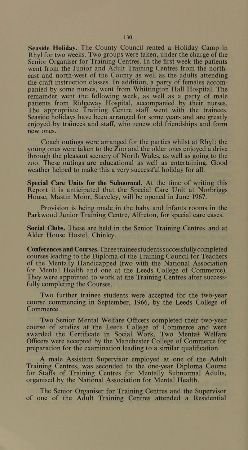 Seaside Holiday. The County Council rented a Holiday Camp in Rhyl for two weeks. Two groups were taken, under the charge of the Senior Organiser for Training Centres. In the first week the patients went from the Junior and Adult Training Centres from the north- east and north-west of the County as well as the adults attending the craft instruction classes. In addition, a party of females accom- panied by some nurses, went from Whittington Hall Hospital. The remainder went the following week, as well as a party of male patients from Ridgeway Hospital, accompanied by their nurses. The appropriate Training Centre staff went with the trainees. Seaside holidays have been arranged for some years and are greatly enjoyed by trainees and staff, who renew old friendships and form new ones. Coach outings were arranged for the parties whilst at Rhyl: the young ones were taken to the Zoo and the older ones enjoyed a drive through the pleasant scenery of North Wales, as well as going to the zoo. These outings are educational as well as entertaining. Good weather helped to make this a very successful holiday for all. Special Care Units for the Subnormal. At the time of writing this Report it is anticipated that the Special Care Unit at Norbriggs House, Mastin Moor, Staveley, will be opened in June 1967. Provision is being made in the baby and infants rooms in the Parkwood Junior Training Centre, Alfreton, for special care cases. Social Clubs. These are held in the Senior Training Centres and at Alder House Hostel, Chinley. Conferences and Courses. Three trainee students successfully completed courses leading to the Diploma of the Training Council for Teachers of the Mentally Handicapped (two with the National Association for Mental Health and one at the Leeds College of Commerce). They were appointed to work at the Training Centres after success- fully completing the Courses. Two further trainee students were accepted for the two-year course commencing in September, 1966, by the Leeds College of Commerce. Two Senior Mental Welfare Officers completed their two-year course of studies at the Leeds College of Commerce and were awarded the Certificate in Social Work. Two Mental Welfare Officers were accepted by the Manchester College of Commerce for preparation for the examination leading to a similar qualification. A male Assistant Supervisor employed at one of the Adult Training Centres, was seconded to the one-year Diploma Course for Staffs of Training Centres for Mentally Subnormal Adults, organised by the National Association for Mental Health. The Senior Organiser for Training Centres and the Supervisor of one of the Adult Training Centres attended a Residential