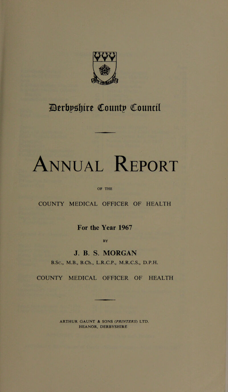 Bcrbj>£(l)ire Count? Countll Annual Report OF THE COUNTY MEDICAL OFFICER OF HEALTH For the Year 1967 J. B. S. MORGAN B.Sc., M.B., B.Ch., L.R.C.P., M.R.C.S., D.P.H. COUNTY MEDICAL OFFICER OF HEALTH ARTHUR GAUNT & SONS (PRINTERS) LTD. HEANOR, DERBYSHIRE