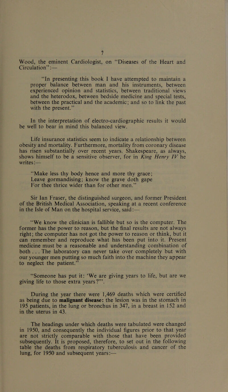 1 Wood, the eminent Cardiologist, on “Diseases of the Heart and Circulation”:— “In presenting this book I have attempted to maintain a proper balance between man and his instruments, between experienced opinion and statistics, between traditional views and the heterodox, between bedside medicine and special tests, between the practical and the academic; and so to link the past with the present.” In the interpretation of electro-cardiographic results it would be well to bear in mind this balanced view. Life insurance statistics seem to indicate a relationship between obesity and mortality. Furthermore, mortality from coronary disease has risen substantially over recent years. Shakespeare, as always, shows himself to be a sensitive observer, for in King Henry IV he writes:— “Make less thy body hence and more thy grace; Leave gormandising; know the grave doth gape For thee thrice wider than for other men.” Sir Ian Fraser, the distinguished surgeon, and former President of the British Medical Association, speaking at a recent conference in the Isle of Man on the hospital service, said:— “We know the clinician is fallible but so is the computer. The former has the power to reason, but the final results are not always right; the computer has not got the power to reason or think, but it can remember and reproduce what has been put into it. Present medicine must be a reasonable and understanding combination of both ... The laboratory can never take over completely but with our younger men putting so much faith into the machine they appear to neglect the patient.” “Someone has put it: ‘We are giving years to life, but are we giving life to those extra years?’”. During the year there were 1,469 deaths which were certified as being due to malignant disease: the lesion was in the stomach in 195 patients, in the lung or bronchus in 347, in a breast in 152 and in the uterus in 43. The headings under which deaths were tabulated were changed in 1950, and consequently the individual figures prior to that year are not strictly comparable with those that have been provided subsequently. It is proposed, therefore, to set out in the following table the deaths from respiratory tuberculosis and cancer of the lung, for 1950 and subsequent years:—