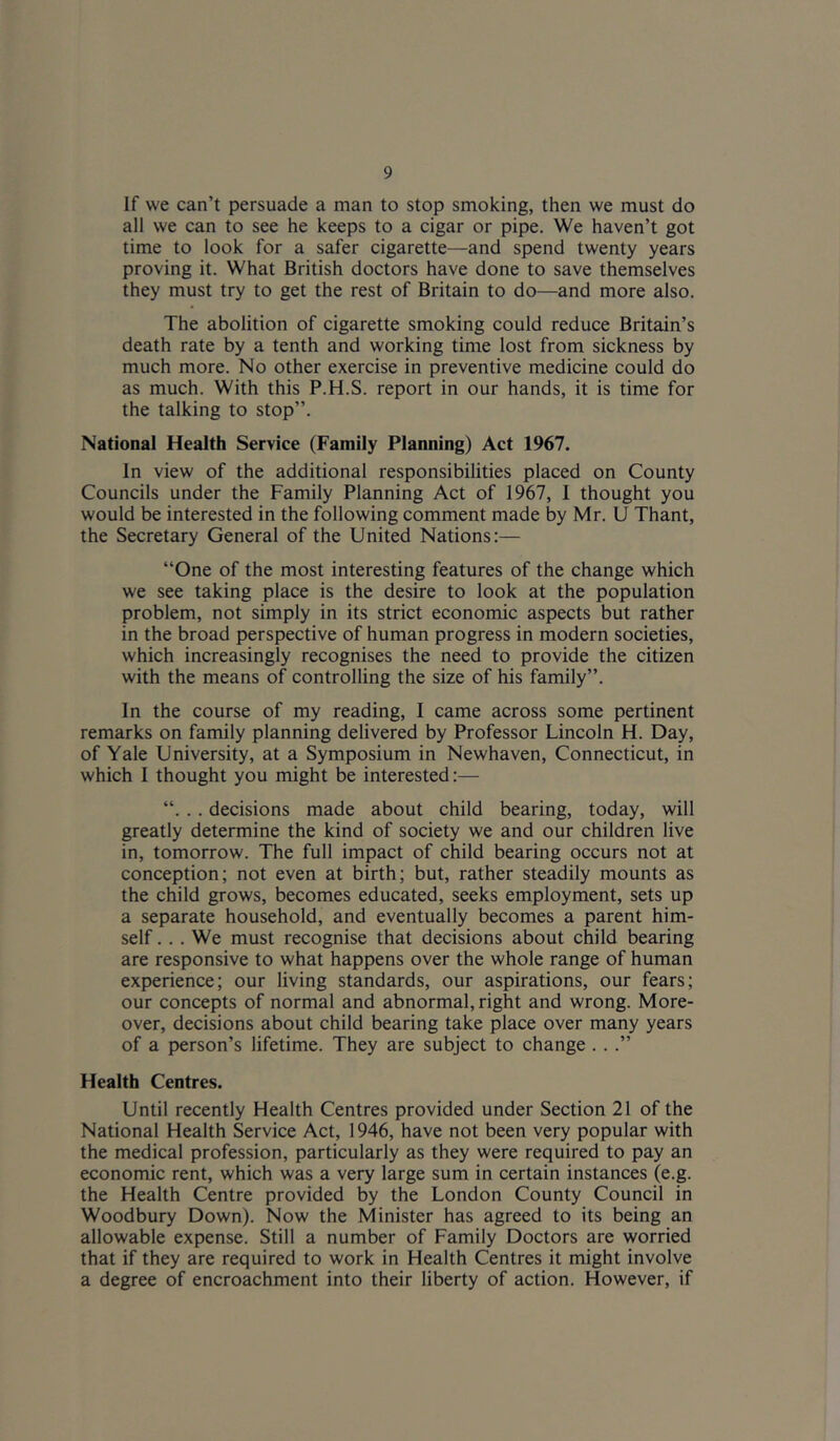 If we can’t persuade a man to stop smoking, then we must do all we can to see he keeps to a cigar or pipe. We haven’t got time to look for a safer cigarette—and spend twenty years proving it. What British doctors have done to save themselves they must try to get the rest of Britain to do—and more also. The abolition of cigarette smoking could reduce Britain’s death rate by a tenth and working time lost from sickness by much more. No other exercise in preventive medicine could do as much. With this P.H.S. report in our hands, it is time for the talking to stop”. National Health Service (Family Planning) Act 1967. In view of the additional responsibilities placed on County Councils under the Family Planning Act of 1967, I thought you would be interested in the following comment made by Mr. U Thant, the Secretary General of the United Nations:— “One of the most interesting features of the change which we see taking place is the desire to look at the population problem, not simply in its strict economic aspects but rather in the broad perspective of human progress in modern societies, which increasingly recognises the need to provide the citizen with the means of controlling the size of his family”. In the course of my reading, I came across some pertinent remarks on family planning delivered by Professor Lincoln H. Day, of Yale University, at a Symposium in Newhaven, Connecticut, in which I thought you might be interested:— “. .. decisions made about child bearing, today, will greatly determine the kind of society we and our children live in, tomorrow. The full impact of child bearing occurs not at conception; not even at birth; but, rather steadily mounts as the child grows, becomes educated, seeks employment, sets up a separate household, and eventually becomes a parent him- self .. . We must recognise that decisions about child bearing are responsive to what happens over the whole range of human experience; our living standards, our aspirations, our fears; our concepts of normal and abnormal, right and wrong. More- over, decisions about child bearing take place over many years of a person’s lifetime. They are subject to change . ..” Health Centres. Until recently Health Centres provided under Section 21 of the National Health Service Act, 1946, have not been very popular with the medical profession, particularly as they were required to pay an economic rent, which was a very large sum in certain instances (e.g. the Health Centre provided by the London County Council in Woodbury Down). Now the Minister has agreed to its being an allowable expense. Still a number of Family Doctors are worried that if they are required to work in Health Centres it might involve a degree of encroachment into their liberty of action. However, if