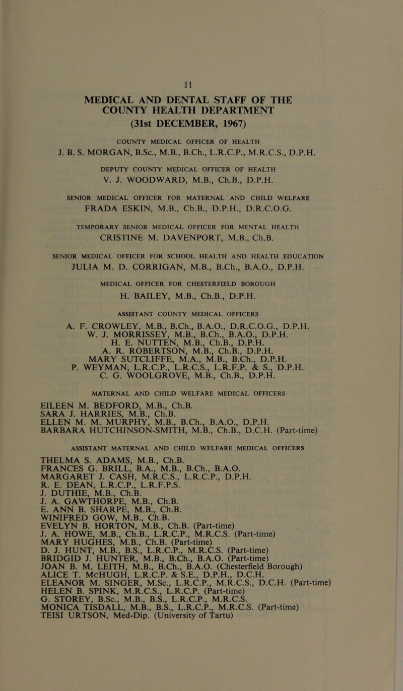 MEDICAL AND DENTAL STAFF OF THE COUNTY HEALTH DEPARTMENT (31st DECEMBER, 1967) COUNTY MEDICAL OFFICER OF HEALTH J. B. S. MORGAN, B.Sc., M.B., B.Ch., L.R.C.P., M.R.C.S., D.P.H. DEPUTY COUNTY MEDICAL OFFICER OF HEALTH V. J. WOODWARD, M.B., Ch.B., D.P.H. SENIOR MEDICAL OFFICER FOR MATERNAL AND CHILD WELFARE FRADA ESKIN, M.B., Ch.B., D.P.H., D.R.C.O.G. TEMPORARY SENIOR MEDICAL OFFICER FOR MENTAL HEALTH CRISTINE M. DAVENPORT, M.B., Ch.B. SENIOR MEDICAL OFFICER FOR SCHOOL HEALTH AND HEALTH EDUCATION JULIA M. D. CORRIGAN, M.B., B.Ch., B.A.O., D.P.H. MEDICAL OFFICER FOR CHESTERFIELD BOROUGH H. BAILEY, M.B., Ch.B., D.P.H. ASSISTANT COUNTY MEDICAL OFFICERS A. F. CROWLEY, M.B., B.Ch., B.A.O., D.R.C.O.G., D.P.H. W. J. MORRISSEY, M.B., B.Ch., B.A.O., D.P.H. H. E. NUTTEN, M.B., Ch.B., D.P.H. A. R. ROBERTSON, M.B., Ch.B., D.P.H. MARY SUTCLIFFE, M.A., M.B., B.Ch., D.P.H. P. WEYMAN, L.R.C.P., L.R.C.S., L.R.F.P. & S., D.P.H. C. G. WOOLGROVE, M.B., Ch.B., D.P.H. MATERNAL AND CHILD WELFARE MEDICAL OFFICERS EILEEN M. BEDFORD, M.B., Ch.B. SARA J. HARRIES, M.B., Ch.B. ELLEN M. M. MURPHY, M.B., B.Ch., B.A.O., D.P.H. BARBARA HUTCHINSON-SMITH, M.B., Ch.B., D.C.H. (Part-time) ASSISTANT MATERNAL AND CHILD WELFARE MEDICAL OFFICERS THELMA S. ADAMS, M.B., Ch.B. FRANCES G. BRILL, B.A., M.B., B.Ch., B.A.O. MARGARET J. CASH, M.R.C.S., L.R.C.P., D.P.H. R. E. DEAN, L.R.C.P., L.R.F.P.S. J. DUTHIE, M.B., Ch.B. J. A. GAWTHORPE, M.B., Ch.B. E. ANN B. SHARPE, M.B., Ch.B. WINIFRED GOW, M.B., Ch.B. EVELYN B. HORTON, M.B., Ch.B. (Part-time) J. A. HOWE, M.B., Ch.B., L.R.C.P., M.R.C.S. (Part-time) MARY HUGHES, M.B., Ch.B. (Part-time) D. J. HUNT, M.B., B.S., L.R.C.P., M.R.C.S. (Part-time) BRIDGID J. HUNTER, M.B., B.Ch., B.A.O. (Part-time) JOAN B. M. LEITH, M.B., B.Ch., B.A.O. (Chesterfield Borough) ALICE T. McHUGH, L.R.C.P. & S.E., D.P.H., D.C.H. ELEANOR M. SINGER, M.Sc., L.R.C.P., M.R.C.S., D.C.H. (Part-time) HELEN B. SPINK, M.R.C.S., L.R.C.P. (Part-time) G. STOREY, B.Sc., M.B., B.S., L.R.C.P., M.R.C.S. MONICA TISDALL, M.B., B.S., L.R.C.P., M.R.C.S. (Part-time) TEISI URTSON, Med-Dip. (University of Tartu)