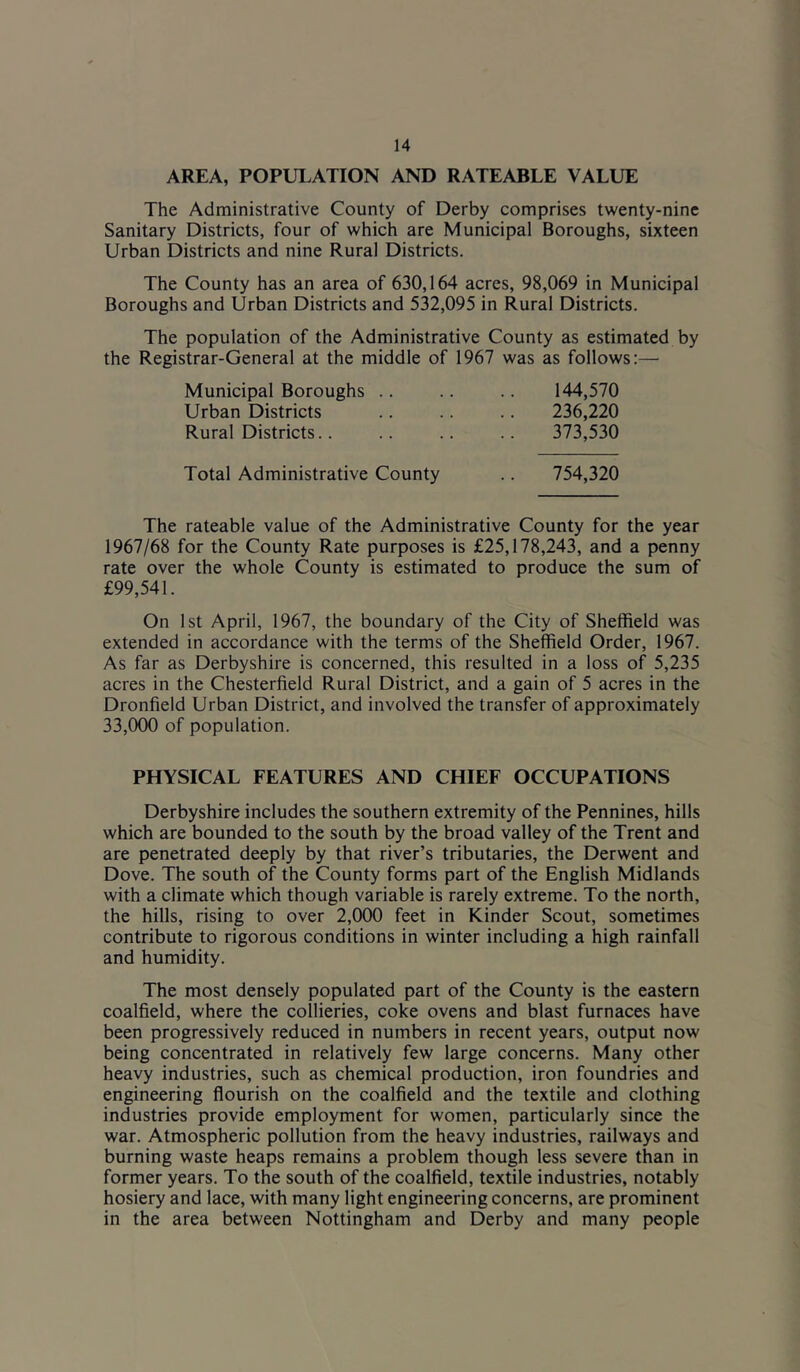 AREA, POPULATION AND RATEABLE VALUE The Administrative County of Derby comprises twenty-nine Sanitary Districts, four of which are Municipal Boroughs, sixteen Urban Districts and nine Rural Districts. The County has an area of 630,164 acres, 98,069 in Municipal Boroughs and Urban Districts and 532,095 in Rural Districts. The population of the Administrative County as estimated by the Registrar-General at the middle of 1967 was as follows:— Municipal Boroughs .. .. .. 144,570 Urban Districts .. .. .. 236,220 Rural Districts.. .. .. 373,530 Total Administrative County .. 754,320 The rateable value of the Administrative County for the year 1967/68 for the County Rate purposes is £25,178,243, and a penny rate over the whole County is estimated to produce the sum of £99,541. On 1st April, 1967, the boundary of the City of Sheffield was extended in accordance with the terms of the Sheffield Order, 1967. As far as Derbyshire is concerned, this resulted in a loss of 5,235 acres in the Chesterfield Rural District, and a gain of 5 acres in the Dronfield Urban District, and involved the transfer of approximately 33,000 of population. PHYSICAL FEATURES AND CHIEF OCCUPATIONS Derbyshire includes the southern extremity of the Pennines, hills which are bounded to the south by the broad valley of the Trent and are penetrated deeply by that river’s tributaries, the Derwent and Dove. The south of the County forms part of the English Midlands with a climate which though variable is rarely extreme. To the north, the hills, rising to over 2,000 feet in Kinder Scout, sometimes contribute to rigorous conditions in winter including a high rainfall and humidity. The most densely populated part of the County is the eastern coalfield, where the collieries, coke ovens and blast furnaces have been progressively reduced in numbers in recent years, output now being concentrated in relatively few large concerns. Many other heavy industries, such as chemical production, iron foundries and engineering flourish on the coalfield and the textile and clothing industries provide employment for women, particularly since the war. Atmospheric pollution from the heavy industries, railways and burning waste heaps remains a problem though less severe than in former years. To the south of the coalfield, textile industries, notably hosiery and lace, with many light engineering concerns, are prominent in the area between Nottingham and Derby and many people