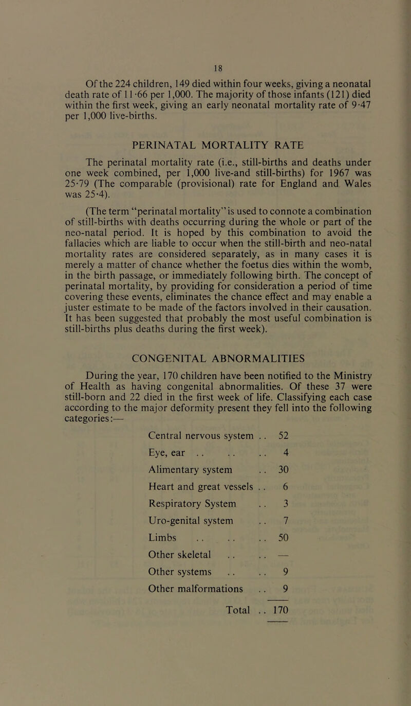 Of the 224 children, 149 died within four weeks, giving a neonatal death rate of 11 -66 per 1,000. The majority of those infants (121) died within the first week, giving an early neonatal mortality rate of 9-47 per 1,000 live-births. PERINATAL MORTALITY RATE The perinatal mortality rate (i.e., still-births and deaths under one week combined, per 1,000 live-and still-births) for 1967 was 25-79 (The comparable (provisional) rate for England and Wales was 25-4). (The term “perinatal mortality is used to connote a combination of still-births with deaths occurring during the whole or part of the neo-natal period. It is hoped by this combination to avoid the fallacies which are liable to occur when the still-birth and neo-natal mortality rates are considered separately, as in many cases it is merely a matter of chance whether the foetus dies within the womb, in the birth passage, or immediately following birth. The concept of perinatal mortality, by providing for consideration a period of time covering these events, eliminates the chance effect and may enable a juster estimate to be made of the factors involved in their causation. It has been suggested that probably the most useful combination is still-births plus deaths during the first week). CONGENITAL ABNORMALITIES During the year, 170 children have been notified to the Ministry of Health as having congenital abnormalities. Of these 37 were still-born and 22 died in the first week of life. Classifying each case according to the major deformity present they fell into the following categories:— Central nervous system Eye, ear .. Alimentary system Heart and great vessels Respiratory System Uro-genital system Limbs Other skeletal Other systems Other malformations 52 7 50 30 9 9 6 3 4 Total 170