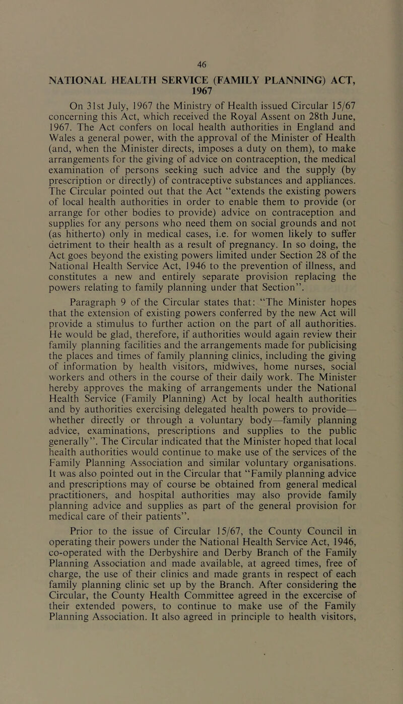 NATIONAL HEALTH SERVICE (FAMILY PLANNING) ACT, 1967 On 31st July, 1967 the Ministry of Health issued Circular 15/67 concerning this Act, which received the Royal Assent on 28th June, 1967. The Act confers on local health authorities in England and Wales a general power, with the approval of the Minister of Health (and, when the Minister directs, imposes a duty on them), to make arrangements for the giving of advice on contraception, the medical examination of persons seeking such advice and the supply (by prescription or directly) of contraceptive substances and appliances. The Circular pointed out that the Act “extends the existing powers of local health authorities in order to enable them to provide (or arrange for other bodies to provide) advice on contraception and supplies for any persons who need them on social grounds and not (as hitherto) only in medical cases, i.e. for women likely to suffer detriment to their health as a result of pregnancy. In so doing, the Act goes beyond the existing powers limited under Section 28 of the National Health Service Act, 1946 to the prevention of illness, and constitutes a new and entirely separate provision replacing the powers relating to family planning under that Section”. Paragraph 9 of the Circular states that: “The Minister hopes that the extension of existing powers conferred by the new Act will provide a stimulus to further action on the part of all authorities. He would be glad, therefore, if authorities would again review their family planning facilities and the arrangements made for publicising the places and times of family planning clinics, including the giving of information by health visitors, midwives, home nurses, social workers and others in the course of their daily work. The Minister hereby approves the making of arrangements under the National Health Service (Family Planning) Act by local health authorities and by authorities exercising delegated health powers to provide— whether directly or through a voluntary body—family planning advice, examinations, prescriptions and supplies to the public generally”. The Circular indicated that the Minister hoped that local health authorities would continue to make use of the services of the Family Planning Association and similar voluntary organisations. It was also pointed out in the Circular that “Family planning advice and prescriptions may of course be obtained from general medical practitioners, and hospital authorities may also provide family planning advice and supplies as part of the general provision for medical care of their patients”. Prior to the issue of Circular 15/67, the County Council in operating their powers under the National Health Service Act, 1946, co-operated with the Derbyshire and Derby Branch of the Family Planning Association and made available, at agreed times, free of charge, the use of their clinics and made grants in respect of each family planning clinic set up by the Branch. After considering the Circular, the County Health Committee agreed in the excercise of their extended powers, to continue to make use of the Family Planning Association. It also agreed in principle to health visitors.