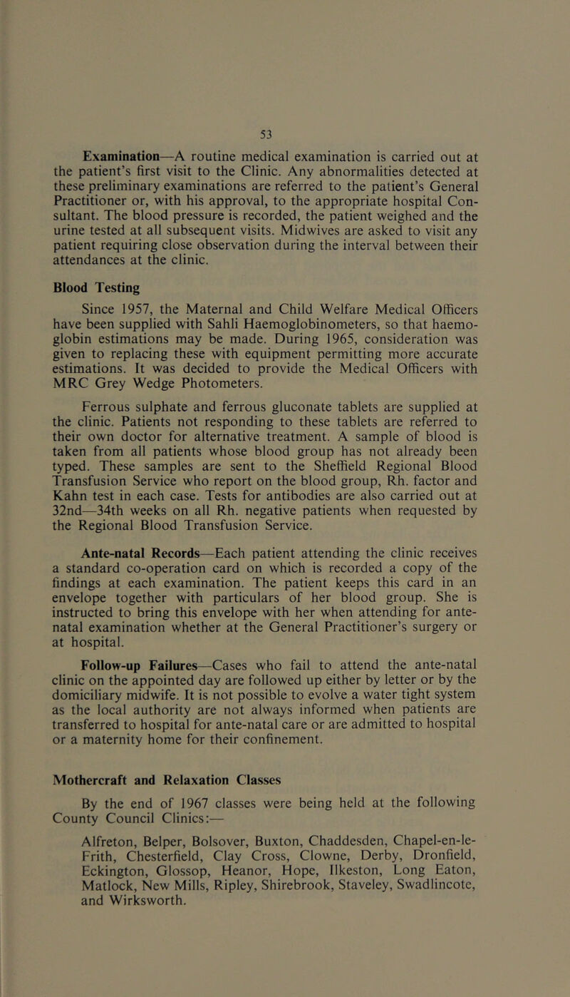Examination—A routine medical examination is carried out at the patient’s first visit to the Clinic. Any abnormalities detected at these preliminary examinations are referred to the patient’s General Practitioner or, with his approval, to the appropriate hospital Con- sultant. The blood pressure is recorded, the patient weighed and the urine tested at all subsequent visits. Midwives are asked to visit any patient requiring close observation during the interval between their attendances at the clinic. Blood Testing Since 1957, the Maternal and Child Welfare Medical Officers have been supplied with Sahli Haemoglobinometers, so that haemo- globin estimations may be made. During 1965, consideration was given to replacing these with equipment permitting more accurate estimations. It was decided to provide the Medical Officers with MRC Grey Wedge Photometers. Ferrous sulphate and ferrous gluconate tablets are supplied at the clinic. Patients not responding to these tablets are referred to their own doctor for alternative treatment. A sample of blood is taken from all patients whose blood group has not already been typed. These samples are sent to the Sheffield Regional Blood Transfusion Service who report on the blood group, Rh. factor and Kahn test in each case. Tests for antibodies are also carried out at 32nd—34th weeks on all Rh. negative patients when requested by the Regional Blood Transfusion Service. Ante-natal Records—Each patient attending the clinic receives a standard co-operation card on which is recorded a copy of the findings at each examination. The patient keeps this card in an envelope together with particulars of her blood group. She is instructed to bring this envelope with her when attending for ante- natal examination whether at the General Practitioner’s surgery or at hospital. Follow-up Failures—Cases who fail to attend the ante-natal clinic on the appointed day are followed up either by letter or by the domiciliary midwife. It is not possible to evolve a water tight system as the local authority are not always informed when patients are transferred to hospital for ante-natal care or are admitted to hospital or a maternity home for their confinement. Mothercraft and Relaxation Classes By the end of 1967 classes were being held at the following County Council Clinics:— Alfreton, Belper, Bolsover, Buxton, Chaddesden, Chapel-en-le- Frith, Chesterfield, Clay Cross, Clowne, Derby, Dronfield, Eckington, Glossop, Heanor, Hope, Ilkeston, Long Eaton, Matlock, New Mills, Ripley, Shirebrook, Staveley, Swadlincote, and Wirksworth.