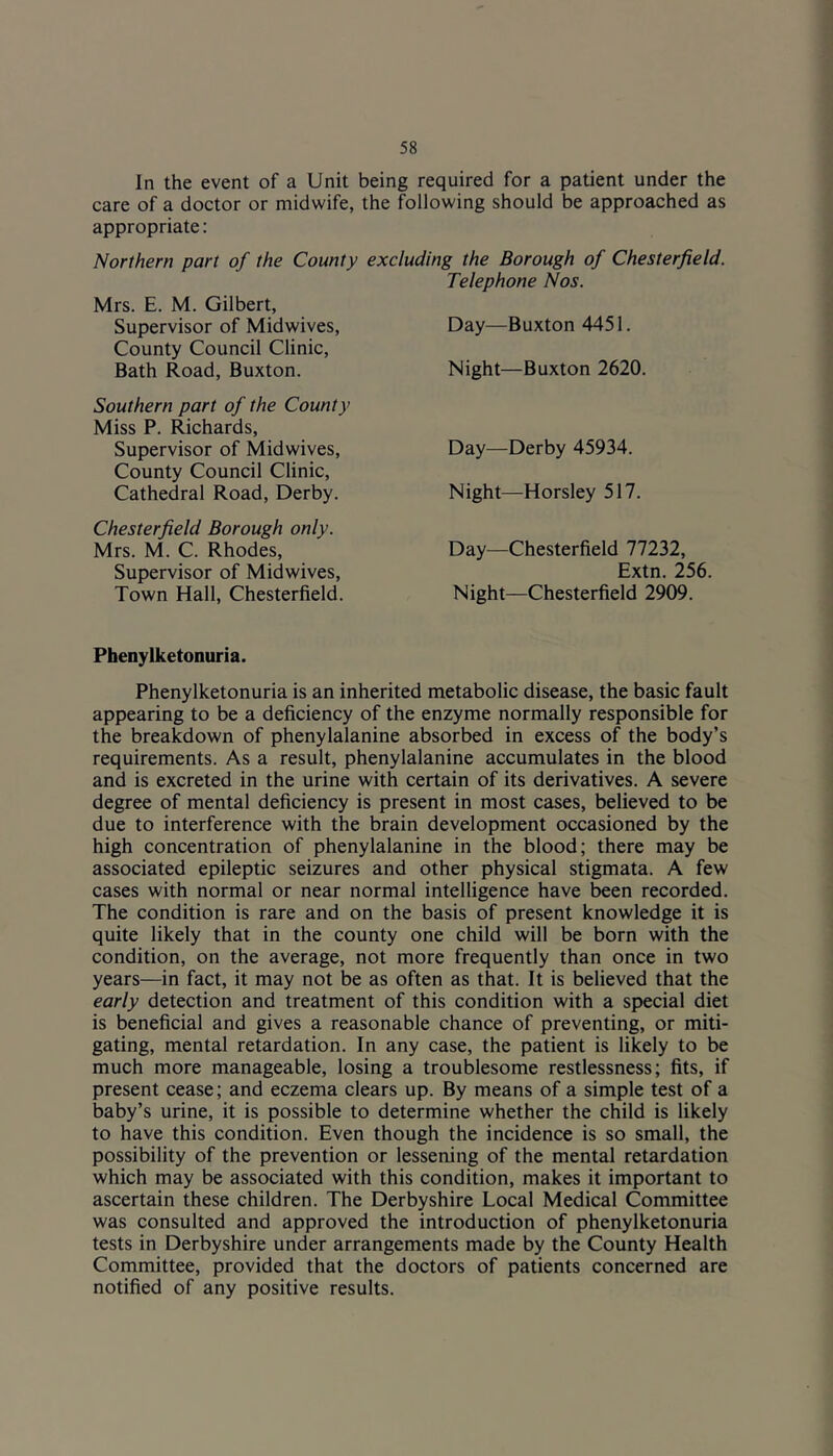 In the event of a Unit being required for a patient under the care of a doctor or midwife, the following should be approached as appropriate: Northern part of the County excluding the Borough of Chesterfield. Telephone Nos. Mrs. E. M. Gilbert, Supervisor of Midwives, Day—Buxton 4451. County Council Clinic, Bath Road, Buxton. Night—Buxton 2620. Southern part of the County Miss P. Richards, Supervisor of Midwives, County Council Clinic, Cathedral Road, Derby. Chesterfield Borough only. Mrs. M. C. Rhodes, Supervisor of Midwives, Town Hall, Chesterfield. Day—Derby 45934. Night—Horsley 517. Day—Chesterfield 77232, Extn. 256. Night—Chesterfield 2909. Phenylketonuria. Phenylketonuria is an inherited metabolic disease, the basic fault appearing to be a deficiency of the enzyme normally responsible for the breakdown of phenylalanine absorbed in excess of the body’s requirements. As a result, phenylalanine accumulates in the blood and is excreted in the urine with certain of its derivatives. A severe degree of mental deficiency is present in most cases, believed to be due to interference with the brain development occasioned by the high concentration of phenylalanine in the blood; there may be associated epileptic seizures and other physical stigmata. A few cases with normal or near normal intelligence have been recorded. The condition is rare and on the basis of present knowledge it is quite likely that in the county one child will be born with the condition, on the average, not more frequently than once in two years—in fact, it may not be as often as that. It is believed that the early detection and treatment of this condition with a special diet is beneficial and gives a reasonable chance of preventing, or miti- gating, mental retardation. In any case, the patient is likely to be much more manageable, losing a troublesome restlessness; fits, if present cease; and eczema clears up. By means of a simple test of a baby’s urine, it is possible to determine whether the child is likely to have this condition. Even though the incidence is so small, the possibility of the prevention or lessening of the mental retardation which may be associated with this condition, makes it important to ascertain these children. The Derbyshire Local Medical Committee was consulted and approved the introduction of phenylketonuria tests in Derbyshire under arrangements made by the County Health Committee, provided that the doctors of patients concerned are notified of any positive results.