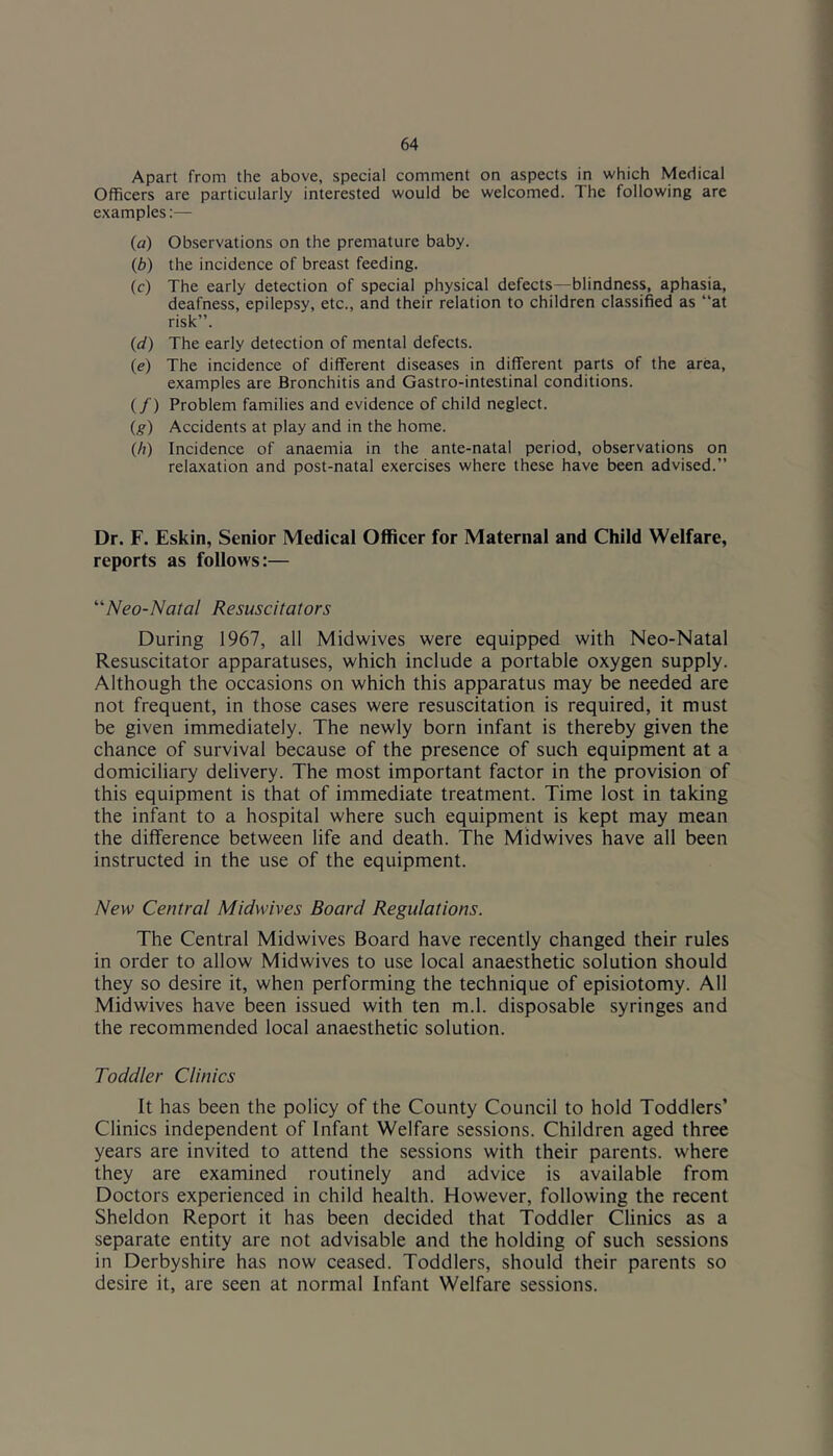 Apart from the above, special comment on aspects in which Medical Officers are particularly interested would be welcomed. The following are examples:— (a) Observations on the premature baby. (b) the incidence of breast feeding. (c) The early detection of special physical defects—blindness, aphasia, deafness, epilepsy, etc., and their relation to children classified as “at risk”. (d) The early detection of mental defects. (e) The incidence of different diseases in different parts of the area, examples are Bronchitis and Gastro-intestinal conditions. (/) Problem families and evidence of child neglect. (g) Accidents at play and in the home. (h) Incidence of anaemia in the ante-natal period, observations on relaxation and post-natal exercises where these have been advised.” Dr. F. Eskin, Senior Medical Officer for Maternal and Child Welfare, reports as follows:— '''Neo-Natal Resuscitators During 1967, all Midwives were equipped with Neo-Natal Resuscitator apparatuses, which include a portable oxygen supply. Although the occasions on which this apparatus may be needed are not frequent, in those cases were resuscitation is required, it must be given immediately. The newly born infant is thereby given the chance of survival because of the presence of such equipment at a domiciliary delivery. The most important factor in the provision of this equipment is that of immediate treatment. Time lost in taking the infant to a hospital where such equipment is kept may mean the difference between life and death. The Midwives have all been instructed in the use of the equipment. New Central Midwives Board Regulations. The Central Midwives Board have recently changed their rules in order to allow Midwives to use local anaesthetic solution should they so desire it, when performing the technique of episiotomy. All Midwives have been issued with ten m.l. disposable syringes and the recommended local anaesthetic solution. Toddler Clinics It has been the policy of the County Council to hold Toddlers’ Clinics independent of Infant Welfare sessions. Children aged three years are invited to attend the sessions with their parents, where they are examined routinely and advice is available from Doctors experienced in child health. However, following the recent Sheldon Report it has been decided that Toddler Clinics as a separate entity are not advisable and the holding of such sessions in Derbyshire has now ceased. Toddlers, should their parents so desire it, are seen at normal Infant Welfare sessions.