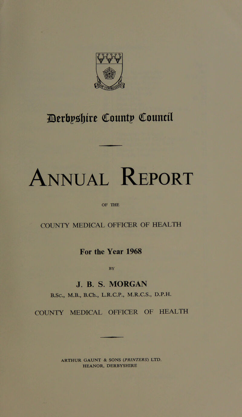 ®Etbpj(I)itt Count? Council Annual Report OF THE COUNTY MEDICAL OFFICER OF HEALTH For the Year 1968 BY J. B. S. MORGAN B.Sc., M.B., B.Ch., L.R.C.P., M.R.C.S., D.P.H. COUNTY MEDICAL OFFICER OF HEALTH ARTHUR GAUNT & SONS (PRINTERS) LTD. HEANOR, DERBYSHIRE