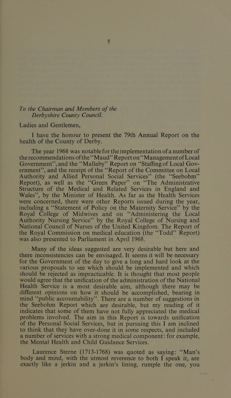 To the Chairman and Members of the Derbyshire County Council. Ladies and Gentlemen, 1 have the honour to present the 79th Annual Report on the health of the County of Derby. The year 1968 was notable for the implementation ofa number of the recommendations of the “Maud” Report on “Management of Local Government”, and the “Mallaby” Report on “Staffing of Local Gov- ernment”, and the receipt of the “Report of the Committee on Local Authority and Allied Personal Social Services” (the “Seebohm” Report), as well as the “Green Paper” on “The Administrative Structure of the Medical and Related Services in England and Wales”, by the Minister of Health. As far as the Health Services were concerned, there were other Reports issued during the year, including a “Statement of Policy on the Maternity Service” by the Royal College of Midwives and on “Administering the Local Authority Nursing Service” by the Royal College of Nursing and National Council of Nurses of the United Kingdom. The Report of the Royal Commission on medical education (the “Todd” Report) was also presented to Parliament in April 1968. Many of the ideas suggested are very desirable but here and there inconsistencies can be envisaged. It seems it will be necessary for the Government of the day to give a long and hard look at the various proposals to see which should be implemented and which should be rejected as impracticable. It is thought that most people would agree that the unification of the administration of the National Health Service is a most desirable aim, although there may be different opinions on how it should be accomplished, bearing in mind “public accountability”. There are a number of suggestions in the Seebohm Report which are desirable, but my reading of it indicates that some of them have not fully appreciated the medical problems involved. The aim in this Report is towards unification of the Personal Social Services, but in pursuing this I am inclined to think that they have over-done it in some respects, and included a number of services with a strong medical component; for example, the Mental Health and Child Guidance Services. Laurence Sterne (1713-1768) was quoted as saying: “Man’s body and mind, with the utmost reverence to both I speak it, are exactly like a jerkin and a jerkin’s lining, rumple the one, you